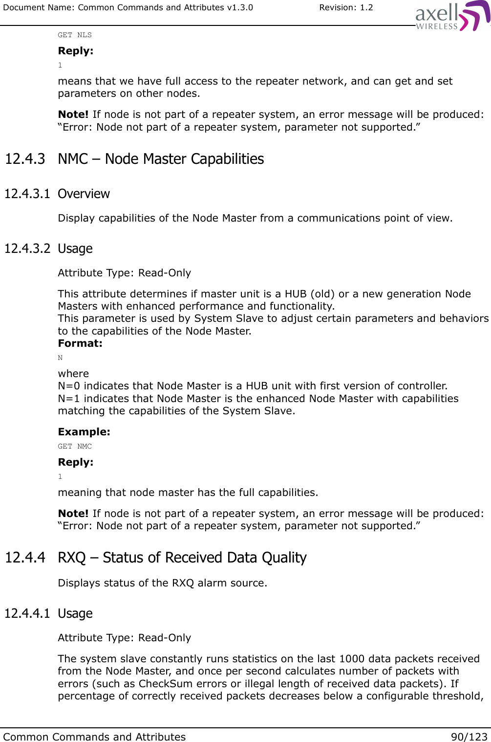 Document Name: Common Commands and Attributes v1.3.0                       Revision: 1.2GET NLSReply:1means that we have full access to the repeater network, and can get and set parameters on other nodes.Note! If node is not part of a repeater system, an error message will be produced:“Error: Node not part of a repeater system, parameter not supported.” 12.4.3  NMC – Node Master Capabilities 12.4.3.1  OverviewDisplay capabilities of the Node Master from a communications point of view. 12.4.3.2  UsageAttribute Type: Read-OnlyThis attribute determines if master unit is a HUB (old) or a new generation Node Masters with enhanced performance and functionality. This parameter is used by System Slave to adjust certain parameters and behaviors to the capabilities of the Node Master.Format:Nwhere N=0 indicates that Node Master is a HUB unit with first version of controller.N=1 indicates that Node Master is the enhanced Node Master with capabilities matching the capabilities of the System Slave.Example:GET NMCReply:1meaning that node master has the full capabilities.Note! If node is not part of a repeater system, an error message will be produced:“Error: Node not part of a repeater system, parameter not supported.” 12.4.4  RXQ – Status of Received Data QualityDisplays status of the RXQ alarm source. 12.4.4.1  UsageAttribute Type: Read-OnlyThe system slave constantly runs statistics on the last 1000 data packets received from the Node Master, and once per second calculates number of packets with errors (such as CheckSum errors or illegal length of received data packets). If percentage of correctly received packets decreases below a configurable threshold, Common Commands and Attributes 90/123