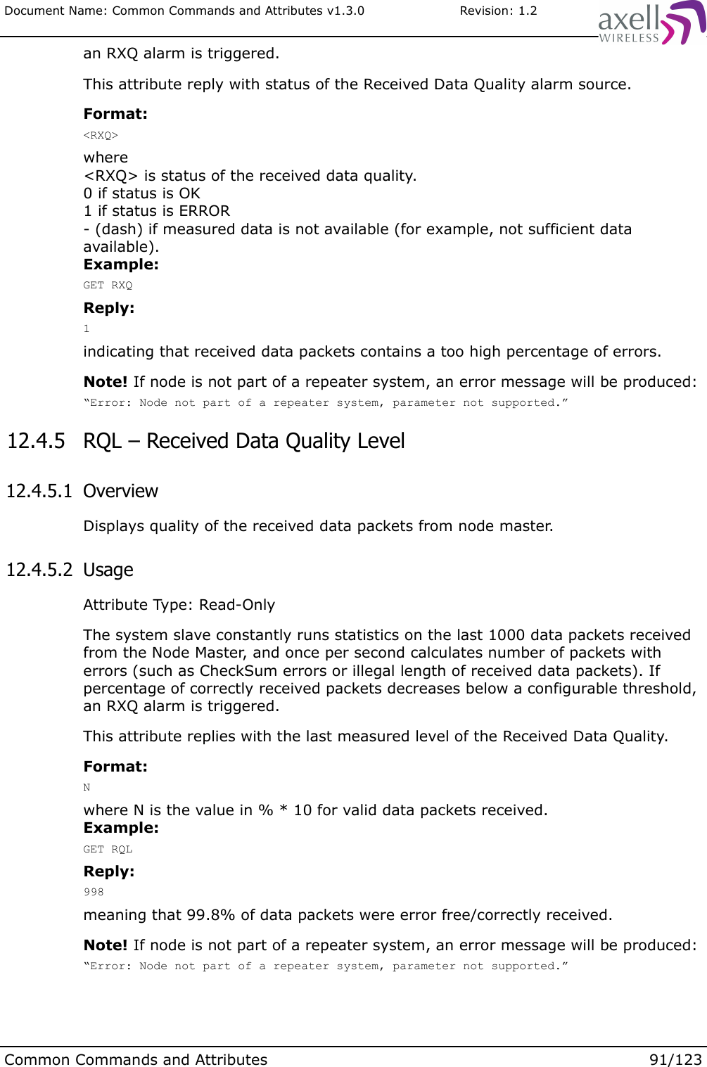 Document Name: Common Commands and Attributes v1.3.0                       Revision: 1.2an RXQ alarm is triggered.This attribute reply with status of the Received Data Quality alarm source.Format:&lt;RXQ&gt;where&lt;RXQ&gt; is status of the received data quality.0 if status is OK1 if status is ERROR- (dash) if measured data is not available (for example, not sufficient data available).Example:GET RXQReply:1indicating that received data packets contains a too high percentage of errors.Note! If node is not part of a repeater system, an error message will be produced:“Error: Node not part of a repeater system, parameter not supported.” 12.4.5  RQL – Received Data Quality Level 12.4.5.1  OverviewDisplays quality of the received data packets from node master. 12.4.5.2  UsageAttribute Type: Read-OnlyThe system slave constantly runs statistics on the last 1000 data packets received from the Node Master, and once per second calculates number of packets with errors (such as CheckSum errors or illegal length of received data packets). If percentage of correctly received packets decreases below a configurable threshold, an RXQ alarm is triggered.This attribute replies with the last measured level of the Received Data Quality.Format:Nwhere N is the value in % * 10 for valid data packets received.Example:GET RQLReply:998meaning that 99.8% of data packets were error free/correctly received.Note! If node is not part of a repeater system, an error message will be produced:“Error: Node not part of a repeater system, parameter not supported.”Common Commands and Attributes 91/123