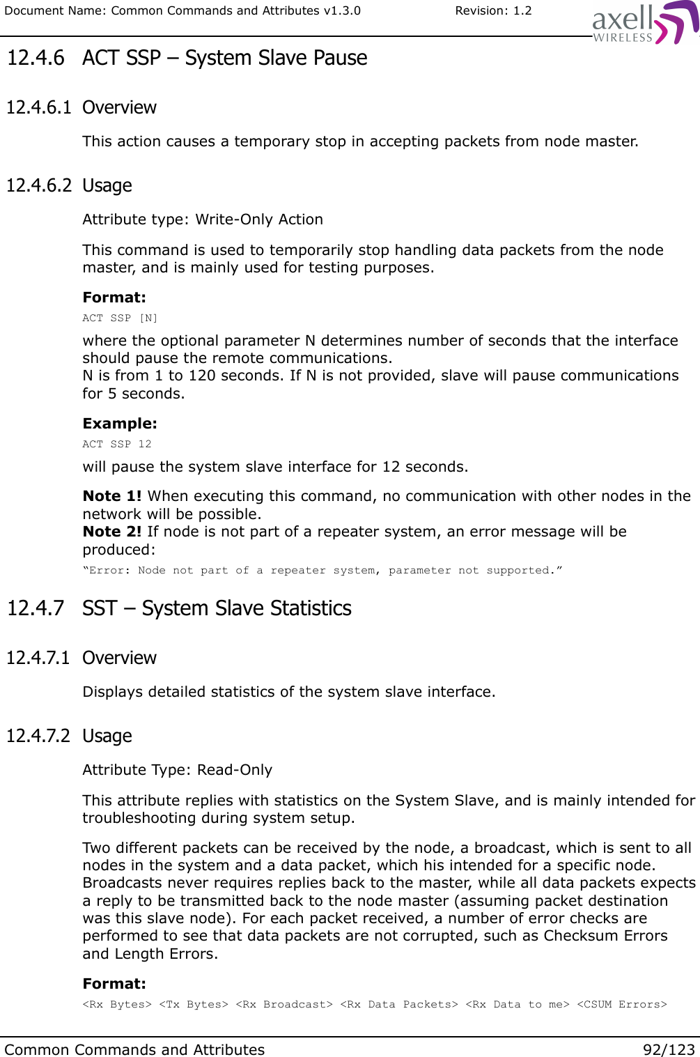 Document Name: Common Commands and Attributes v1.3.0                       Revision: 1.2 12.4.6  ACT SSP – System Slave Pause 12.4.6.1  OverviewThis action causes a temporary stop in accepting packets from node master. 12.4.6.2  UsageAttribute type: Write-Only ActionThis command is used to temporarily stop handling data packets from the node master, and is mainly used for testing purposes.Format:ACT SSP [N]where the optional parameter N determines number of seconds that the interface should pause the remote communications.N is from 1 to 120 seconds. If N is not provided, slave will pause communications for 5 seconds.Example:ACT SSP 12will pause the system slave interface for 12 seconds.Note 1! When executing this command, no communication with other nodes in the network will be possible.Note 2! If node is not part of a repeater system, an error message will be produced:“Error: Node not part of a repeater system, parameter not supported.” 12.4.7  SST – System Slave Statistics 12.4.7.1  OverviewDisplays detailed statistics of the system slave interface. 12.4.7.2  UsageAttribute Type: Read-OnlyThis attribute replies with statistics on the System Slave, and is mainly intended for troubleshooting during system setup.Two different packets can be received by the node, a broadcast, which is sent to all nodes in the system and a data packet, which his intended for a specific node. Broadcasts never requires replies back to the master, while all data packets expects a reply to be transmitted back to the node master (assuming packet destination was this slave node). For each packet received, a number of error checks are performed to see that data packets are not corrupted, such as Checksum Errors and Length Errors.Format:&lt;Rx Bytes&gt; &lt;Tx Bytes&gt; &lt;Rx Broadcast&gt; &lt;Rx Data Packets&gt; &lt;Rx Data to me&gt; &lt;CSUM Errors&gt; Common Commands and Attributes 92/123