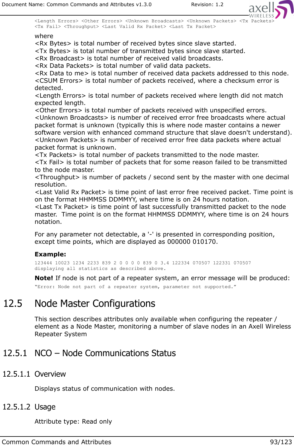 Document Name: Common Commands and Attributes v1.3.0                       Revision: 1.2&lt;Length Errors&gt; &lt;Other Errors&gt; &lt;Unknown Broadcasts&gt; &lt;Unknown Packets&gt; &lt;Tx Packets&gt; &lt;Tx Fail&gt; &lt;Throughput&gt; &lt;Last Valid Rx Packet&gt; &lt;Last Tx Packet&gt;where&lt;Rx Bytes&gt; is total number of received bytes since slave started.&lt;Tx Bytes&gt; is total number of transmitted bytes since slave started.&lt;Rx Broadcast&gt; is total number of received valid broadcasts.&lt;Rx Data Packets&gt; is total number of valid data packets.&lt;Rx Data to me&gt; is total number of received data packets addressed to this node.&lt;CSUM Errors&gt; is total number of packets received, where a checksum error is detected.&lt;Length Errors&gt; is total number of packets received where length did not match expected length.&lt;Other Errors&gt; is total number of packets received with unspecified errors.&lt;Unknown Broadcasts&gt; is number of received error free broadcasts where actual packet format is unknown (typically this is where node master contains a newer software version with enhanced command structure that slave doesn&apos;t understand).&lt;Unknown Packets&gt; is number of received error free data packets where actual packet format is unknown.&lt;Tx Packets&gt; is total number of packets transmitted to the node master.&lt;Tx Fail&gt; is total number of packets that for some reason failed to be transmitted to the node master. &lt;Throughput&gt; is number of packets / second sent by the master with one decimal resolution.&lt;Last Valid Rx Packet&gt; is time point of last error free received packet. Time point is on the format HHMMSS DDMMYY, where time is on 24 hours notation.&lt;Last Tx Packet&gt; is time point of last successfully transmitted packet to the node master.  Time point is on the format HHMMSS DDMMYY, where time is on 24 hours notation.For any parameter not detectable, a &apos;-&apos; is presented in corresponding position, except time points, which are displayed as 000000 010170.Example:123444 10023 1234 2233 839 2 0 0 0 0 839 0 3.4 122334 070507 122331 070507displaying all statistics as described above.Note! If node is not part of a repeater system, an error message will be produced:“Error: Node not part of a repeater system, parameter not supported.” 12.5  Node Master ConfigurationsThis section describes attributes only available when configuring the repeater / element as a Node Master, monitoring a number of slave nodes in an Axell Wireless Repeater System 12.5.1  NCO – Node Communications Status 12.5.1.1  OverviewDisplays status of communication with nodes. 12.5.1.2  UsageAttribute type: Read onlyCommon Commands and Attributes 93/123