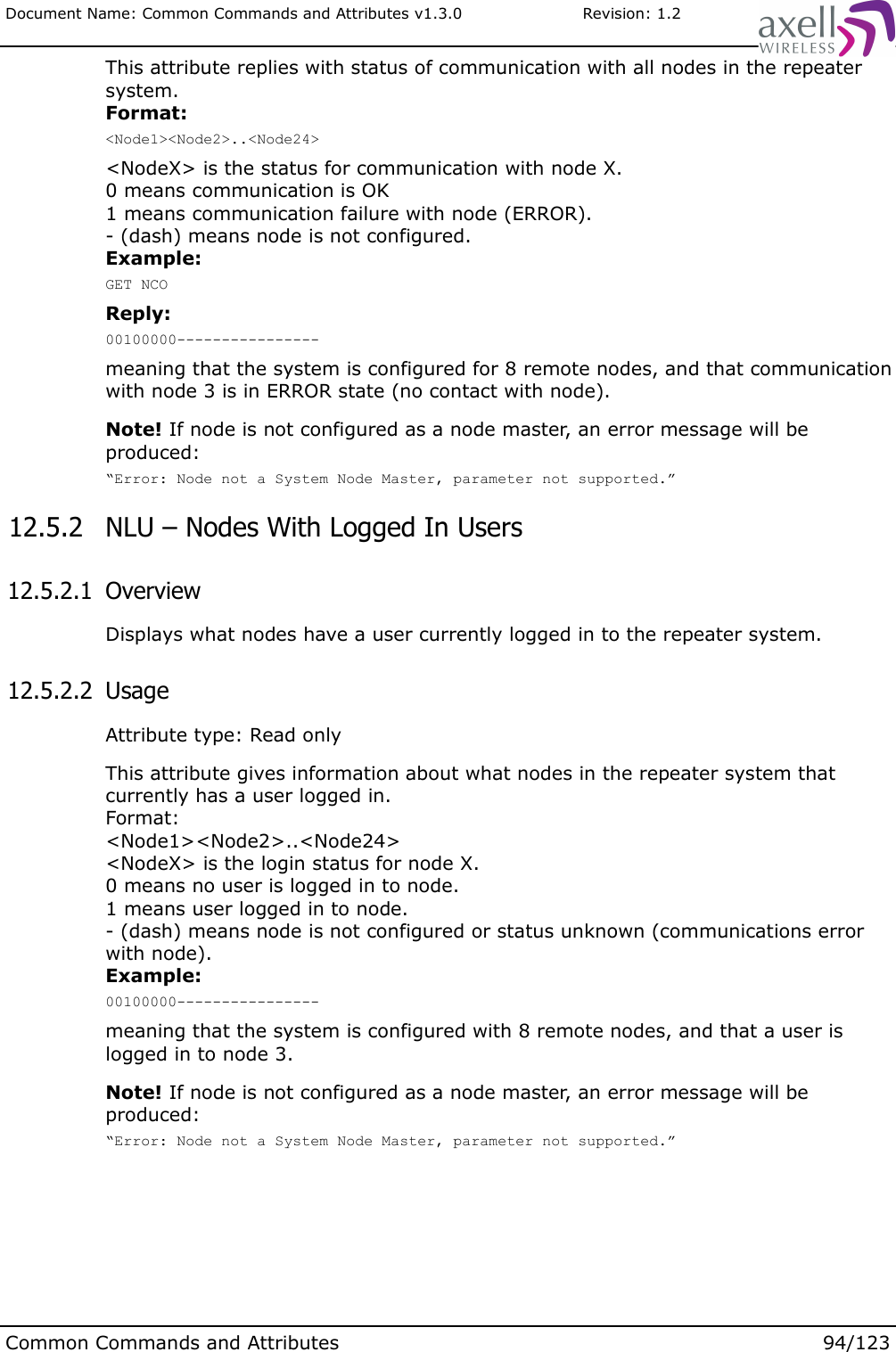 Document Name: Common Commands and Attributes v1.3.0                       Revision: 1.2This attribute replies with status of communication with all nodes in the repeater system. Format:&lt;Node1&gt;&lt;Node2&gt;..&lt;Node24&gt;&lt;NodeX&gt; is the status for communication with node X.0 means communication is OK1 means communication failure with node (ERROR).- (dash) means node is not configured.Example:GET NCOReply:00100000----------------meaning that the system is configured for 8 remote nodes, and that communication with node 3 is in ERROR state (no contact with node).Note! If node is not configured as a node master, an error message will be produced:“Error: Node not a System Node Master, parameter not supported.” 12.5.2  NLU – Nodes With Logged In Users 12.5.2.1  OverviewDisplays what nodes have a user currently logged in to the repeater system. 12.5.2.2  UsageAttribute type: Read onlyThis attribute gives information about what nodes in the repeater system that currently has a user logged in. Format: &lt;Node1&gt;&lt;Node2&gt;..&lt;Node24&gt;&lt;NodeX&gt; is the login status for node X.0 means no user is logged in to node.1 means user logged in to node.- (dash) means node is not configured or status unknown (communications error with node).Example:00100000----------------meaning that the system is configured with 8 remote nodes, and that a user is logged in to node 3.Note! If node is not configured as a node master, an error message will be produced:“Error: Node not a System Node Master, parameter not supported.”Common Commands and Attributes 94/123