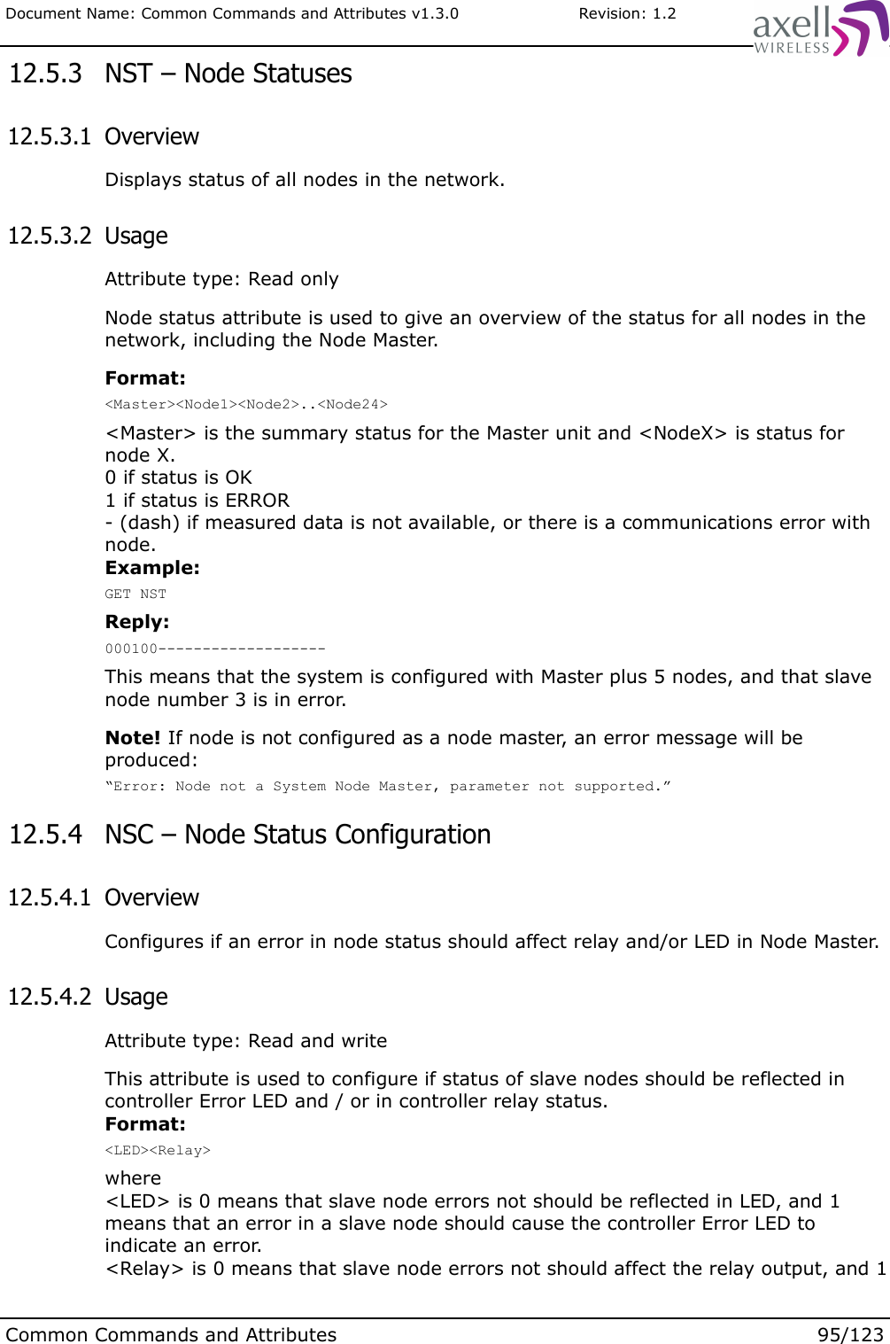 Document Name: Common Commands and Attributes v1.3.0                       Revision: 1.2 12.5.3  NST – Node Statuses 12.5.3.1  OverviewDisplays status of all nodes in the network. 12.5.3.2  UsageAttribute type: Read onlyNode status attribute is used to give an overview of the status for all nodes in the network, including the Node Master. Format:&lt;Master&gt;&lt;Node1&gt;&lt;Node2&gt;..&lt;Node24&gt;&lt;Master&gt; is the summary status for the Master unit and &lt;NodeX&gt; is status for node X. 0 if status is OK1 if status is ERROR- (dash) if measured data is not available, or there is a communications error with node.Example:GET NSTReply:000100-------------------This means that the system is configured with Master plus 5 nodes, and that slave node number 3 is in error.Note! If node is not configured as a node master, an error message will be produced:“Error: Node not a System Node Master, parameter not supported.” 12.5.4  NSC – Node Status Configuration  12.5.4.1  OverviewConfigures if an error in node status should affect relay and/or LED in Node Master. 12.5.4.2  UsageAttribute type: Read and writeThis attribute is used to configure if status of slave nodes should be reflected in controller Error LED and / or in controller relay status.Format:&lt;LED&gt;&lt;Relay&gt;where&lt;LED&gt; is 0 means that slave node errors not should be reflected in LED, and 1 means that an error in a slave node should cause the controller Error LED to indicate an error.&lt;Relay&gt; is 0 means that slave node errors not should affect the relay output, and 1 Common Commands and Attributes 95/123