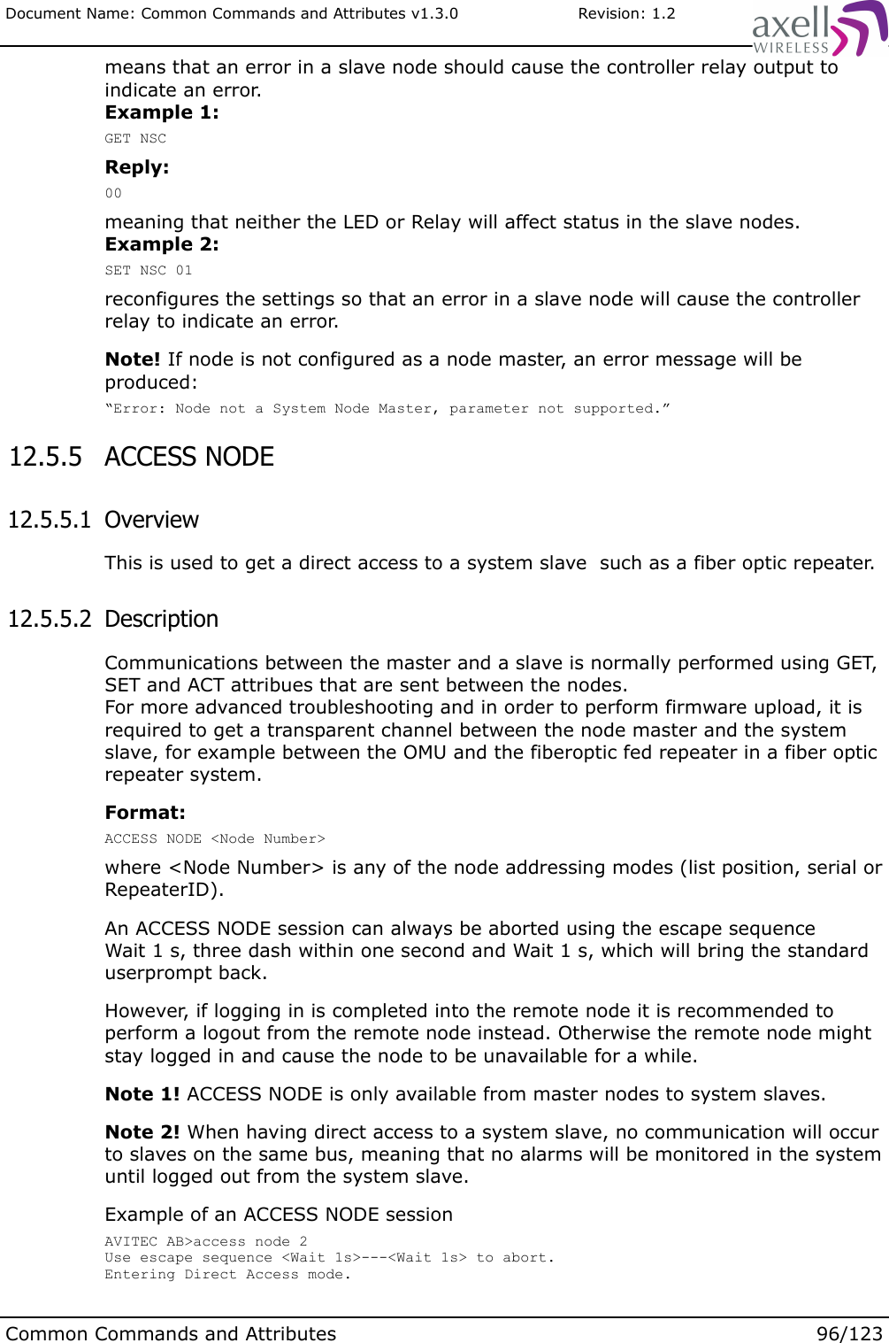 Document Name: Common Commands and Attributes v1.3.0                       Revision: 1.2means that an error in a slave node should cause the controller relay output to indicate an error.Example 1:GET NSCReply:00meaning that neither the LED or Relay will affect status in the slave nodes.Example 2:SET NSC 01reconfigures the settings so that an error in a slave node will cause the controller relay to indicate an error.Note! If node is not configured as a node master, an error message will be produced:“Error: Node not a System Node Master, parameter not supported.” 12.5.5  ACCESS NODE 12.5.5.1  OverviewThis is used to get a direct access to a system slave  such as a fiber optic repeater. 12.5.5.2  Description Communications between the master and a slave is normally performed using GET, SET and ACT attribues that are sent between the nodes.For more advanced troubleshooting and in order to perform firmware upload, it is required to get a transparent channel between the node master and the system slave, for example between the OMU and the fiberoptic fed repeater in a fiber optic repeater system.Format:ACCESS NODE &lt;Node Number&gt;where &lt;Node Number&gt; is any of the node addressing modes (list position, serial or RepeaterID).An ACCESS NODE session can always be aborted using the escape sequenceWait 1 s, three dash within one second and Wait 1 s, which will bring the standard userprompt back.However, if logging in is completed into the remote node it is recommended to perform a logout from the remote node instead. Otherwise the remote node might stay logged in and cause the node to be unavailable for a while.Note 1! ACCESS NODE is only available from master nodes to system slaves.Note 2! When having direct access to a system slave, no communication will occur to slaves on the same bus, meaning that no alarms will be monitored in the system until logged out from the system slave.Example of an ACCESS NODE session AVITEC AB&gt;access node 2 Use escape sequence &lt;Wait 1s&gt;---&lt;Wait 1s&gt; to abort.Entering Direct Access mode.Common Commands and Attributes 96/123