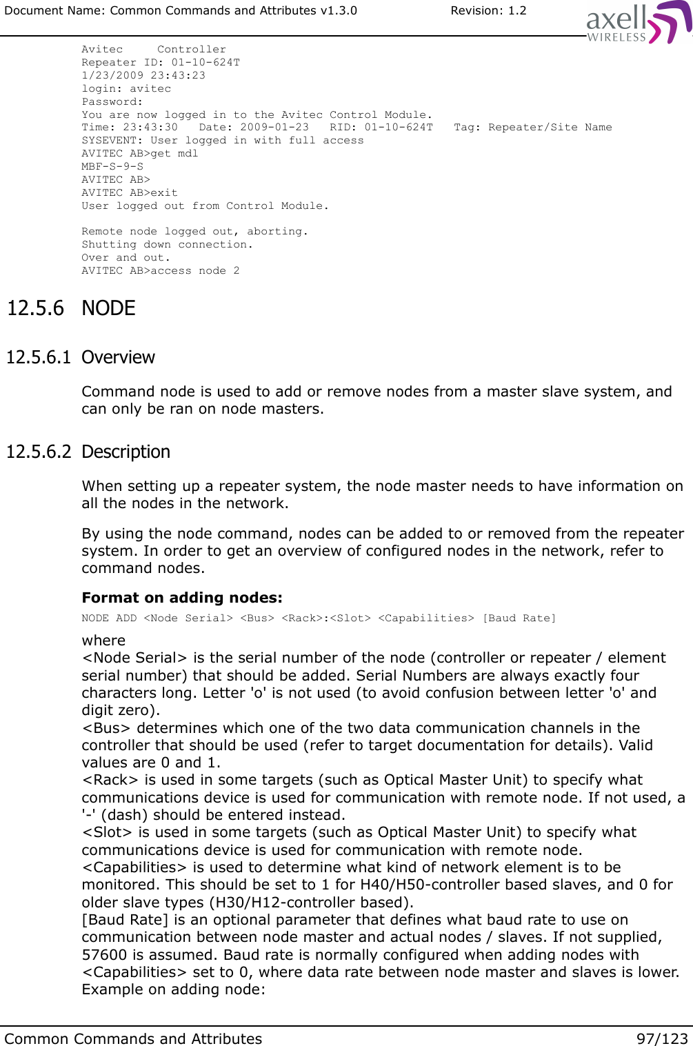 Document Name: Common Commands and Attributes v1.3.0                       Revision: 1.2Avitec     ControllerRepeater ID: 01-10-624T1/23/2009 23:43:23login: avitecPassword:You are now logged in to the Avitec Control Module.Time: 23:43:30   Date: 2009-01-23   RID: 01-10-624T   Tag: Repeater/Site NameSYSEVENT: User logged in with full accessAVITEC AB&gt;get mdlMBF-S-9-SAVITEC AB&gt;AVITEC AB&gt;exitUser logged out from Control Module.Remote node logged out, aborting.Shutting down connection.Over and out.AVITEC AB&gt;access node 2 12.5.6  NODE   12.5.6.1  OverviewCommand node is used to add or remove nodes from a master slave system, and can only be ran on node masters. 12.5.6.2  Description When setting up a repeater system, the node master needs to have information on all the nodes in the network. By using the node command, nodes can be added to or removed from the repeater system. In order to get an overview of configured nodes in the network, refer to command nodes.Format on adding nodes:NODE ADD &lt;Node Serial&gt; &lt;Bus&gt; &lt;Rack&gt;:&lt;Slot&gt; &lt;Capabilities&gt; [Baud Rate]where&lt;Node Serial&gt; is the serial number of the node (controller or repeater / element serial number) that should be added. Serial Numbers are always exactly four characters long. Letter &apos;o&apos; is not used (to avoid confusion between letter &apos;o&apos; and digit zero).&lt;Bus&gt; determines which one of the two data communication channels in the controller that should be used (refer to target documentation for details). Valid values are 0 and 1.&lt;Rack&gt; is used in some targets (such as Optical Master Unit) to specify what communications device is used for communication with remote node. If not used, a &apos;-&apos; (dash) should be entered instead.&lt;Slot&gt; is used in some targets (such as Optical Master Unit) to specify what communications device is used for communication with remote node.&lt;Capabilities&gt; is used to determine what kind of network element is to be monitored. This should be set to 1 for H40/H50-controller based slaves, and 0 for older slave types (H30/H12-controller based).[Baud Rate] is an optional parameter that defines what baud rate to use on communication between node master and actual nodes / slaves. If not supplied, 57600 is assumed. Baud rate is normally configured when adding nodes with &lt;Capabilities&gt; set to 0, where data rate between node master and slaves is lower.Example on adding node:Common Commands and Attributes 97/123