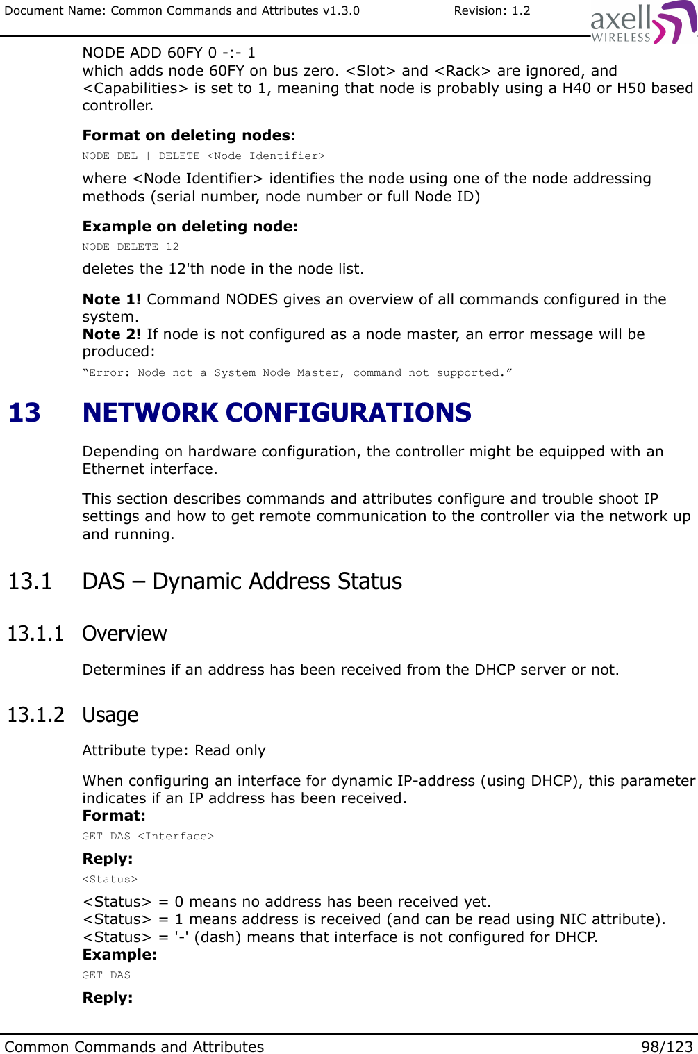 Document Name: Common Commands and Attributes v1.3.0                       Revision: 1.2NODE ADD 60FY 0 -:- 1which adds node 60FY on bus zero. &lt;Slot&gt; and &lt;Rack&gt; are ignored, and &lt;Capabilities&gt; is set to 1, meaning that node is probably using a H40 or H50 based controller.Format on deleting nodes:NODE DEL | DELETE &lt;Node Identifier&gt;where &lt;Node Identifier&gt; identifies the node using one of the node addressing methods (serial number, node number or full Node ID)Example on deleting node:NODE DELETE 12deletes the 12&apos;th node in the node list.Note 1! Command NODES gives an overview of all commands configured in the system.Note 2! If node is not configured as a node master, an error message will be produced:“Error: Node not a System Node Master, command not supported.” 13  NETWORK CONFIGURATIONSDepending on hardware configuration, the controller might be equipped with an Ethernet interface.This section describes commands and attributes configure and trouble shoot IP settings and how to get remote communication to the controller via the network up and running. 13.1  DAS – Dynamic Address Status 13.1.1  OverviewDetermines if an address has been received from the DHCP server or not. 13.1.2  UsageAttribute type: Read onlyWhen configuring an interface for dynamic IP-address (using DHCP), this parameter indicates if an IP address has been received.Format:GET DAS &lt;Interface&gt;Reply:&lt;Status&gt;&lt;Status&gt; = 0 means no address has been received yet.&lt;Status&gt; = 1 means address is received (and can be read using NIC attribute).&lt;Status&gt; = &apos;-&apos; (dash) means that interface is not configured for DHCP.Example:GET DASReply:Common Commands and Attributes 98/123