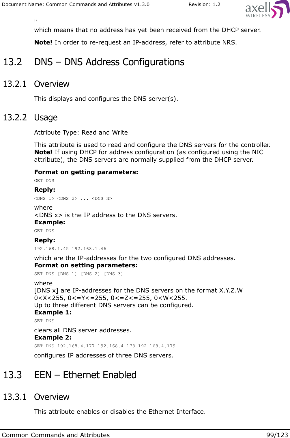 Document Name: Common Commands and Attributes v1.3.0                       Revision: 1.20which means that no address has yet been received from the DHCP server.Note! In order to re-request an IP-address, refer to attribute NRS. 13.2  DNS – DNS Address Configurations 13.2.1  OverviewThis displays and configures the DNS server(s). 13.2.2  UsageAttribute Type: Read and WriteThis attribute is used to read and configure the DNS servers for the controller. Note! If using DHCP for address configuration (as configured using the NIC attribute), the DNS servers are normally supplied from the DHCP server. Format on getting parameters:GET DNSReply:&lt;DNS 1&gt; &lt;DNS 2&gt; ... &lt;DNS N&gt;where&lt;DNS x&gt; is the IP address to the DNS servers.Example:GET DNSReply:192.168.1.45 192.168.1.46which are the IP-addresses for the two configured DNS addresses.Format on setting parameters:SET DNS [DNS 1] [DNS 2] [DNS 3]where[DNS x] are IP-addresses for the DNS servers on the format X.Y.Z.W0&lt;X&lt;255, 0&lt;=Y&lt;=255, 0&lt;=Z&lt;=255, 0&lt;W&lt;255.Up to three different DNS servers can be configured.Example 1:SET DNSclears all DNS server addresses.Example 2:SET DNS 192.168.4.177 192.168.4.178 192.168.4.179configures IP addresses of three DNS servers. 13.3  EEN – Ethernet Enabled 13.3.1  OverviewThis attribute enables or disables the Ethernet Interface.Common Commands and Attributes 99/123