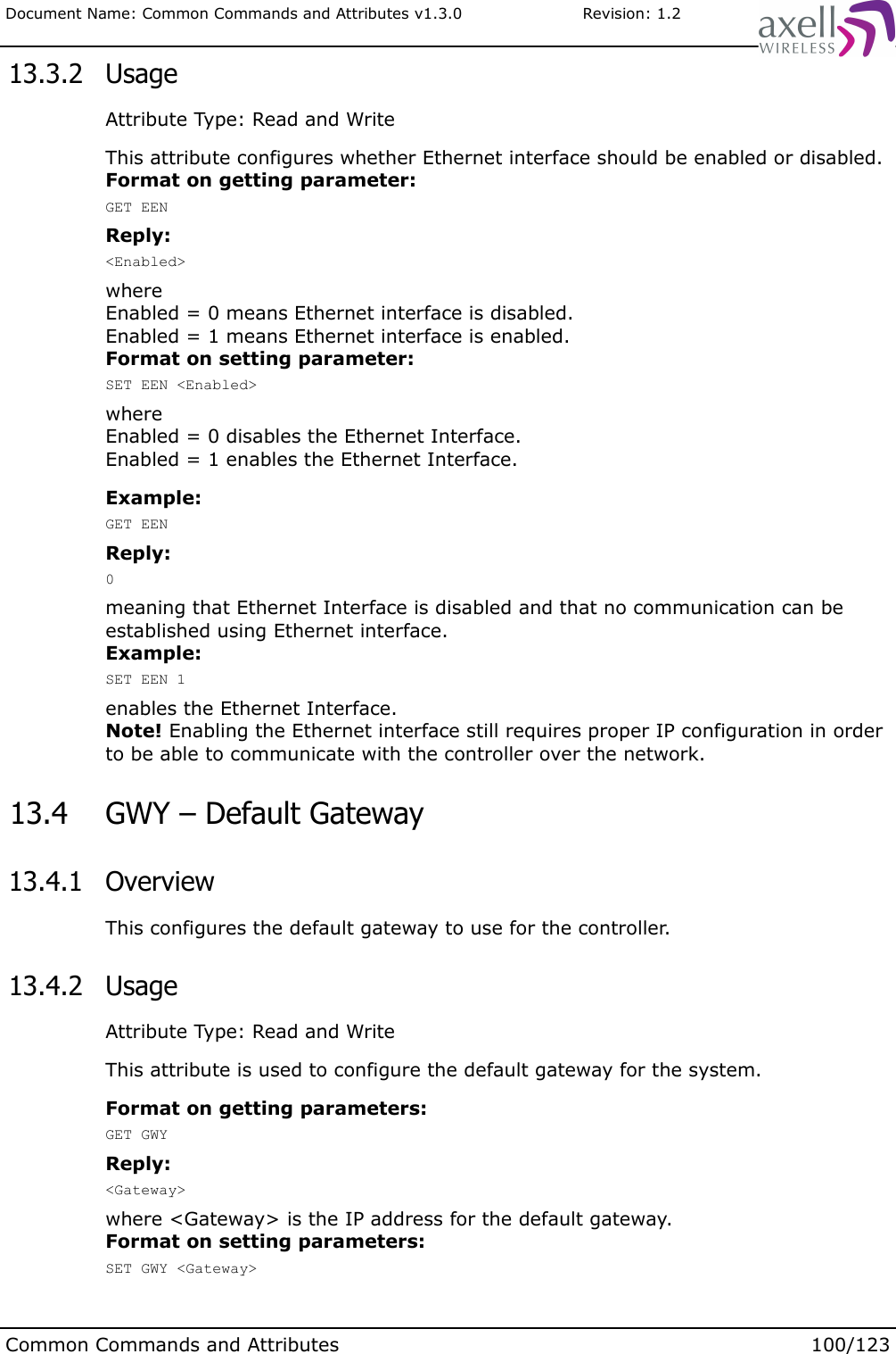 Document Name: Common Commands and Attributes v1.3.0                       Revision: 1.2 13.3.2  UsageAttribute Type: Read and WriteThis attribute configures whether Ethernet interface should be enabled or disabled.Format on getting parameter:GET EENReply:&lt;Enabled&gt;where Enabled = 0 means Ethernet interface is disabled.Enabled = 1 means Ethernet interface is enabled.Format on setting parameter:SET EEN &lt;Enabled&gt;where Enabled = 0 disables the Ethernet Interface.Enabled = 1 enables the Ethernet Interface.Example:GET EENReply:0meaning that Ethernet Interface is disabled and that no communication can be established using Ethernet interface.Example:SET EEN 1enables the Ethernet Interface.Note! Enabling the Ethernet interface still requires proper IP configuration in order to be able to communicate with the controller over the network. 13.4  GWY – Default Gateway 13.4.1  OverviewThis configures the default gateway to use for the controller. 13.4.2  UsageAttribute Type: Read and WriteThis attribute is used to configure the default gateway for the system.Format on getting parameters:GET GWYReply:&lt;Gateway&gt;where &lt;Gateway&gt; is the IP address for the default gateway.Format on setting parameters:SET GWY &lt;Gateway&gt;Common Commands and Attributes 100/123