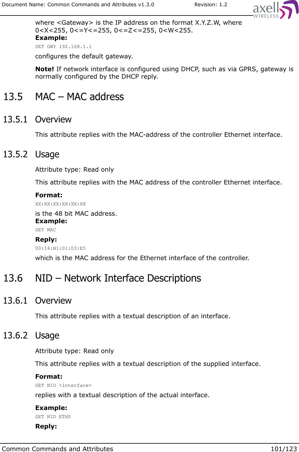 Document Name: Common Commands and Attributes v1.3.0                       Revision: 1.2where &lt;Gateway&gt; is the IP address on the format X.Y.Z.W, where 0&lt;X&lt;255, 0&lt;=Y&lt;=255, 0&lt;=Z&lt;=255, 0&lt;W&lt;255. Example:SET GWY 192.168.1.1configures the default gateway.Note! If network interface is configured using DHCP, such as via GPRS, gateway is normally configured by the DHCP reply. 13.5  MAC – MAC address 13.5.1  OverviewThis attribute replies with the MAC-address of the controller Ethernet interface. 13.5.2  UsageAttribute type: Read onlyThis attribute replies with the MAC address of the controller Ethernet interface. Format:XX:XX:XX:XX:XX:XXis the 48 bit MAC address.Example:GET MACReply:00:14:B1:01:03:E5which is the MAC address for the Ethernet interface of the controller. 13.6  NID – Network Interface Descriptions 13.6.1  OverviewThis attribute replies with a textual description of an interface. 13.6.2  UsageAttribute type: Read onlyThis attribute replies with a textual description of the supplied interface.Format:GET NID &lt;Interface&gt;replies with a textual description of the actual interface.Example:GET NID ETH0Reply:Common Commands and Attributes 101/123