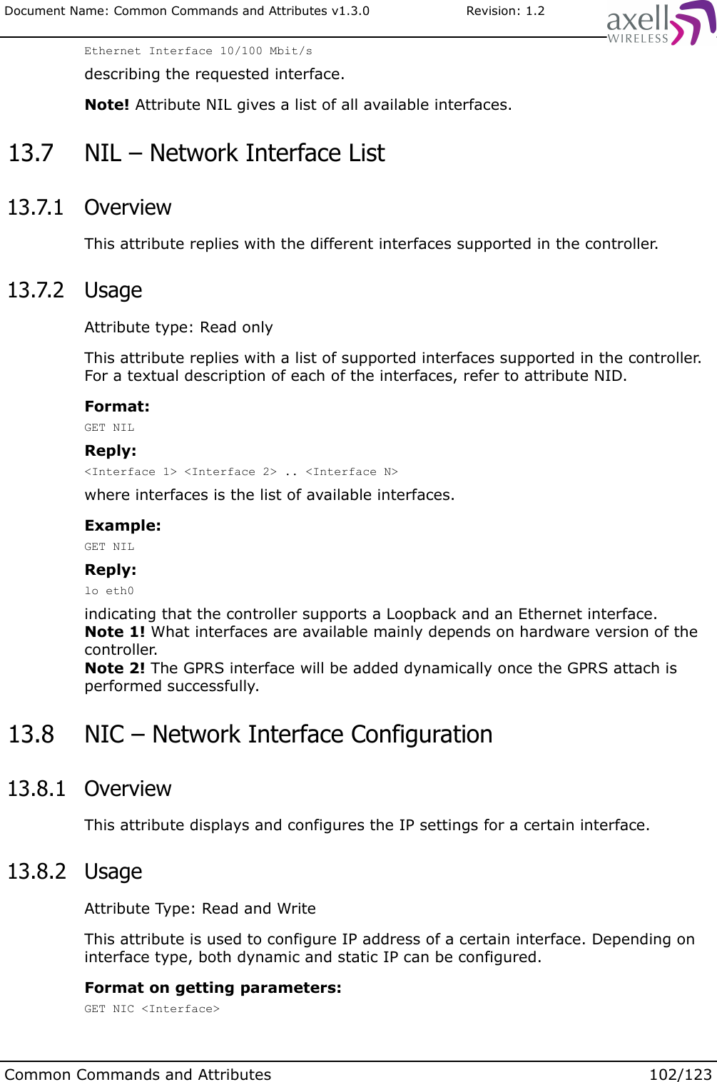 Document Name: Common Commands and Attributes v1.3.0                       Revision: 1.2Ethernet Interface 10/100 Mbit/sdescribing the requested interface.Note! Attribute NIL gives a list of all available interfaces. 13.7  NIL – Network Interface List 13.7.1  OverviewThis attribute replies with the different interfaces supported in the controller. 13.7.2  UsageAttribute type: Read onlyThis attribute replies with a list of supported interfaces supported in the controller. For a textual description of each of the interfaces, refer to attribute NID.Format:GET NILReply:&lt;Interface 1&gt; &lt;Interface 2&gt; .. &lt;Interface N&gt;where interfaces is the list of available interfaces.Example:GET NILReply:lo eth0indicating that the controller supports a Loopback and an Ethernet interface. Note 1! What interfaces are available mainly depends on hardware version of the controller.Note 2! The GPRS interface will be added dynamically once the GPRS attach is performed successfully. 13.8  NIC – Network Interface Configuration  13.8.1  OverviewThis attribute displays and configures the IP settings for a certain interface. 13.8.2  UsageAttribute Type: Read and WriteThis attribute is used to configure IP address of a certain interface. Depending on interface type, both dynamic and static IP can be configured.Format on getting parameters:GET NIC &lt;Interface&gt;Common Commands and Attributes 102/123