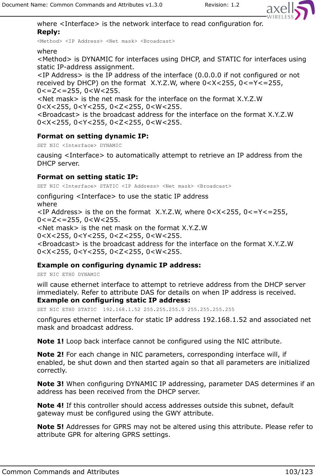 Document Name: Common Commands and Attributes v1.3.0                       Revision: 1.2where &lt;Interface&gt; is the network interface to read configuration for.Reply:&lt;Method&gt; &lt;IP Address&gt; &lt;Net mask&gt; &lt;Broadcast&gt;where &lt;Method&gt; is DYNAMIC for interfaces using DHCP, and STATIC for interfaces using static IP-address assignment.&lt;IP Address&gt; is the IP address of the interface (0.0.0.0 if not configured or not received by DHCP) on the format  X.Y.Z.W, where 0&lt;X&lt;255, 0&lt;=Y&lt;=255, 0&lt;=Z&lt;=255, 0&lt;W&lt;255. &lt;Net mask&gt; is the net mask for the interface on the format X.Y.Z.W0&lt;X&lt;255, 0&lt;Y&lt;255, 0&lt;Z&lt;255, 0&lt;W&lt;255.&lt;Broadcast&gt; is the broadcast address for the interface on the format X.Y.Z.W0&lt;X&lt;255, 0&lt;Y&lt;255, 0&lt;Z&lt;255, 0&lt;W&lt;255.Format on setting dynamic IP:SET NIC &lt;Interface&gt; DYNAMICcausing &lt;Interface&gt; to automatically attempt to retrieve an IP address from the DHCP server.Format on setting static IP:SET NIC &lt;Interface&gt; STATIC &lt;IP Address&gt; &lt;Net mask&gt; &lt;Broadcast&gt;configuring &lt;Interface&gt; to use the static IP address where &lt;IP Address&gt; is the on the format  X.Y.Z.W, where 0&lt;X&lt;255, 0&lt;=Y&lt;=255, 0&lt;=Z&lt;=255, 0&lt;W&lt;255. &lt;Net mask&gt; is the net mask on the format X.Y.Z.W0&lt;X&lt;255, 0&lt;Y&lt;255, 0&lt;Z&lt;255, 0&lt;W&lt;255.&lt;Broadcast&gt; is the broadcast address for the interface on the format X.Y.Z.W0&lt;X&lt;255, 0&lt;Y&lt;255, 0&lt;Z&lt;255, 0&lt;W&lt;255.Example on configuring dynamic IP address:SET NIC ETH0 DYNAMICwill cause ethernet interface to attempt to retrieve address from the DHCP server immediately. Refer to attribute DAS for details on when IP address is received.Example on configuring static IP address:SET NIC ETH0 STATIC  192.168.1.52 255.255.255.0 255.255.255.255configures ethernet interface for static IP address 192.168.1.52 and associated net mask and broadcast address.Note 1! Loop back interface cannot be configured using the NIC attribute.Note 2! For each change in NIC parameters, corresponding interface will, if enabled, be shut down and then started again so that all parameters are initialized correctly. Note 3! When configuring DYNAMIC IP addressing, parameter DAS determines if an address has been received from the DHCP server.Note 4! If this controller should access addresses outside this subnet, default gateway must be configured using the GWY attribute.Note 5! Addresses for GPRS may not be altered using this attribute. Please refer to attribute GPR for altering GPRS settings.Common Commands and Attributes 103/123