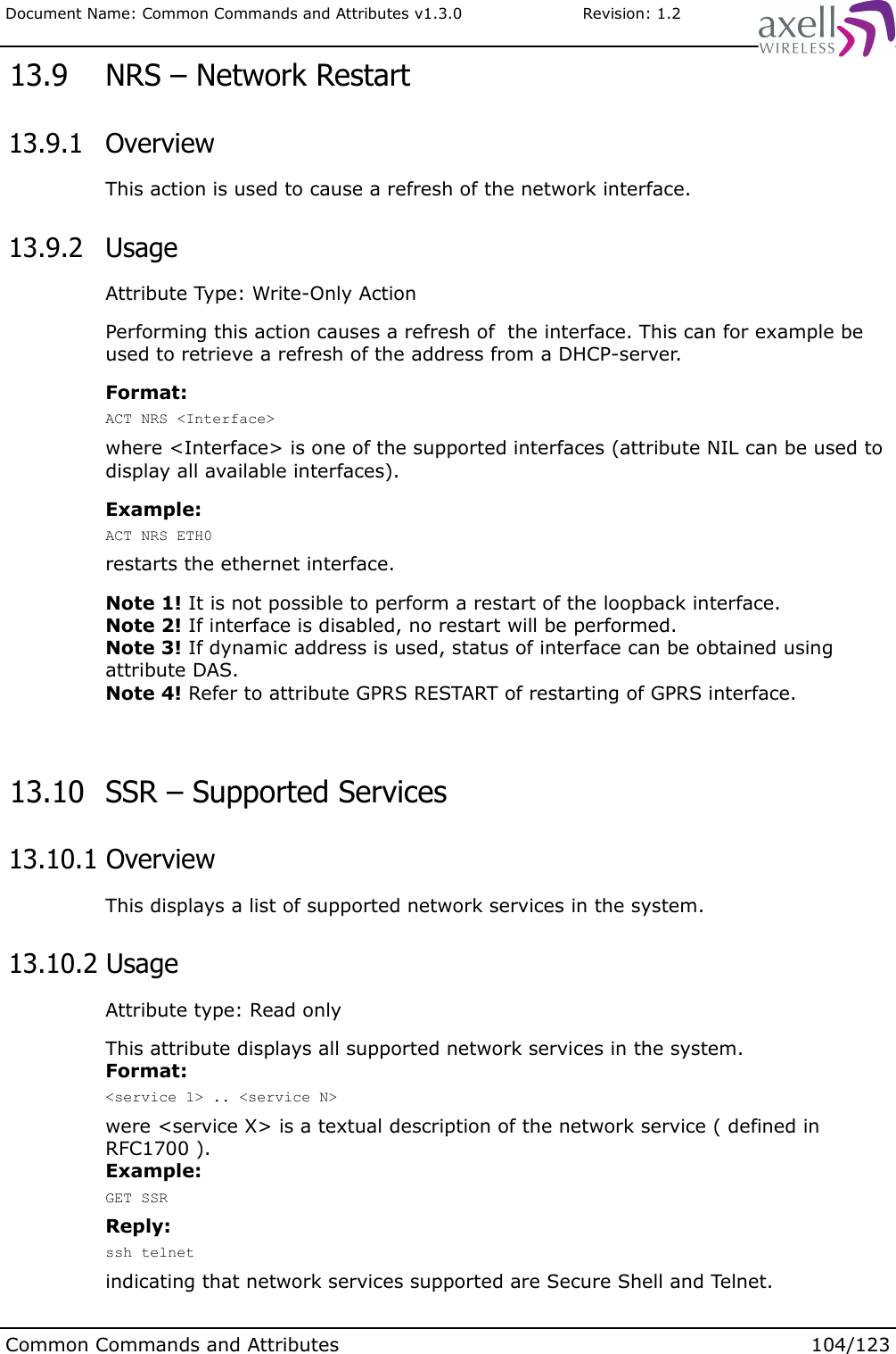 Document Name: Common Commands and Attributes v1.3.0                       Revision: 1.2 13.9  NRS – Network Restart 13.9.1  OverviewThis action is used to cause a refresh of the network interface. 13.9.2  UsageAttribute Type: Write-Only ActionPerforming this action causes a refresh of  the interface. This can for example be used to retrieve a refresh of the address from a DHCP-server.Format:ACT NRS &lt;Interface&gt;where &lt;Interface&gt; is one of the supported interfaces (attribute NIL can be used to display all available interfaces).Example:ACT NRS ETH0restarts the ethernet interface.Note 1! It is not possible to perform a restart of the loopback interface.Note 2! If interface is disabled, no restart will be performed.Note 3! If dynamic address is used, status of interface can be obtained using attribute DAS.Note 4! Refer to attribute GPRS RESTART of restarting of GPRS interface. 13.10  SSR – Supported Services 13.10.1 OverviewThis displays a list of supported network services in the system. 13.10.2 UsageAttribute type: Read onlyThis attribute displays all supported network services in the system.Format:&lt;service 1&gt; .. &lt;service N&gt;were &lt;service X&gt; is a textual description of the network service ( defined in RFC1700 ).Example:GET SSRReply:ssh telnetindicating that network services supported are Secure Shell and Telnet. Common Commands and Attributes 104/123