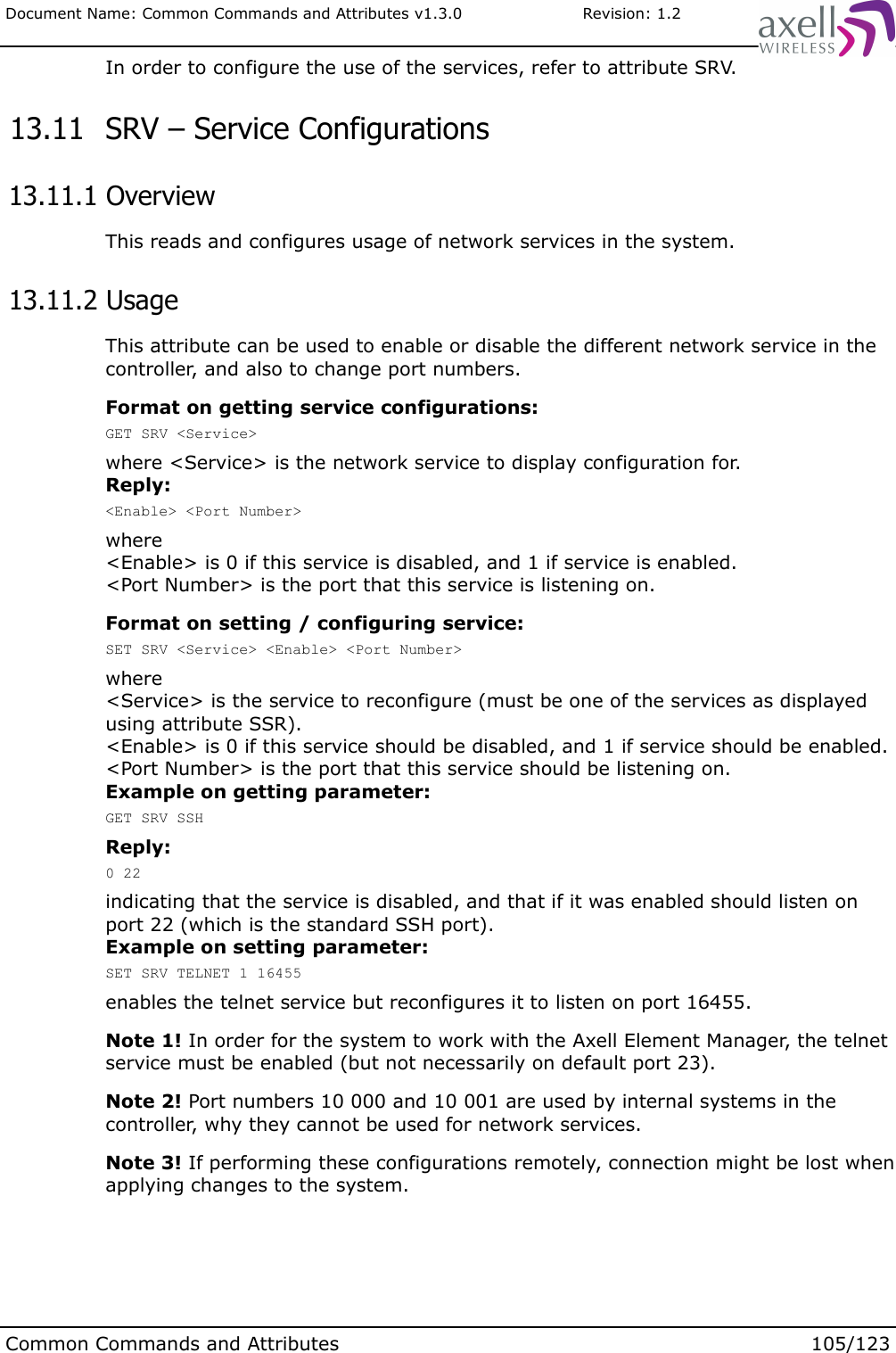 Document Name: Common Commands and Attributes v1.3.0                       Revision: 1.2In order to configure the use of the services, refer to attribute SRV. 13.11  SRV – Service Configurations 13.11.1 OverviewThis reads and configures usage of network services in the system. 13.11.2 UsageThis attribute can be used to enable or disable the different network service in the controller, and also to change port numbers. Format on getting service configurations:GET SRV &lt;Service&gt;where &lt;Service&gt; is the network service to display configuration for.Reply:&lt;Enable&gt; &lt;Port Number&gt;where&lt;Enable&gt; is 0 if this service is disabled, and 1 if service is enabled.&lt;Port Number&gt; is the port that this service is listening on.Format on setting / configuring service:SET SRV &lt;Service&gt; &lt;Enable&gt; &lt;Port Number&gt;where&lt;Service&gt; is the service to reconfigure (must be one of the services as displayed using attribute SSR).&lt;Enable&gt; is 0 if this service should be disabled, and 1 if service should be enabled.&lt;Port Number&gt; is the port that this service should be listening on.Example on getting parameter:GET SRV SSHReply:0 22indicating that the service is disabled, and that if it was enabled should listen on port 22 (which is the standard SSH port).Example on setting parameter:SET SRV TELNET 1 16455enables the telnet service but reconfigures it to listen on port 16455.Note 1! In order for the system to work with the Axell Element Manager, the telnet service must be enabled (but not necessarily on default port 23). Note 2! Port numbers 10 000 and 10 001 are used by internal systems in the controller, why they cannot be used for network services.Note 3! If performing these configurations remotely, connection might be lost when applying changes to the system.Common Commands and Attributes 105/123