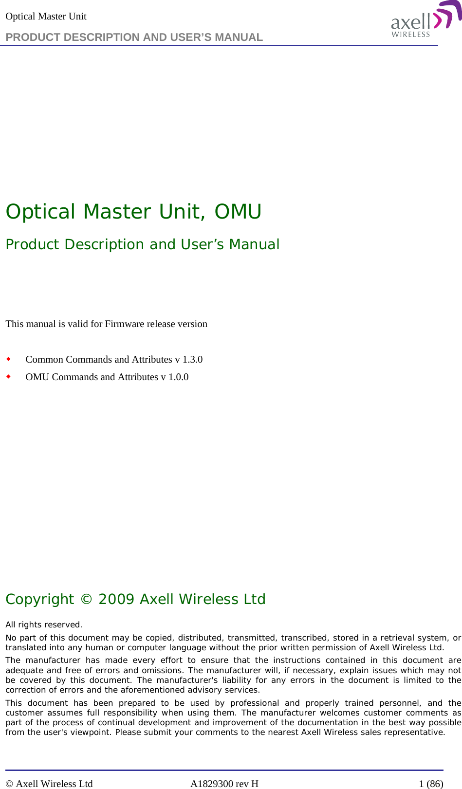 Optical Master Unit PRODUCT DESCRIPTION AND USER’S MANUAL   © Axell Wireless Ltd  A1829300 rev H  1 (86)        Optical Master Unit, OMU Product Description and User’s Manual   This manual is valid for Firmware release version     Common Commands and Attributes v 1.3.0  OMU Commands and Attributes v 1.0.0            Copyright © 2009 Axell Wireless Ltd All rights reserved. No part of this document may be copied, distributed, transmitted, transcribed, stored in a retrieval system, or translated into any human or computer language without the prior written permission of Axell Wireless Ltd. The manufacturer has made every effort to ensure that the instructions contained in this document are adequate and free of errors and omissions. The manufacturer will, if necessary, explain issues which may not be covered by this document. The manufacturer&apos;s liability for any errors in the document is limited to the correction of errors and the aforementioned advisory services. This document has been prepared to be used by professional and properly trained personnel, and the customer assumes full responsibility when using them. The manufacturer welcomes customer comments as part of the process of continual development and improvement of the documentation in the best way possible from the user&apos;s viewpoint. Please submit your comments to the nearest Axell Wireless sales representative. 