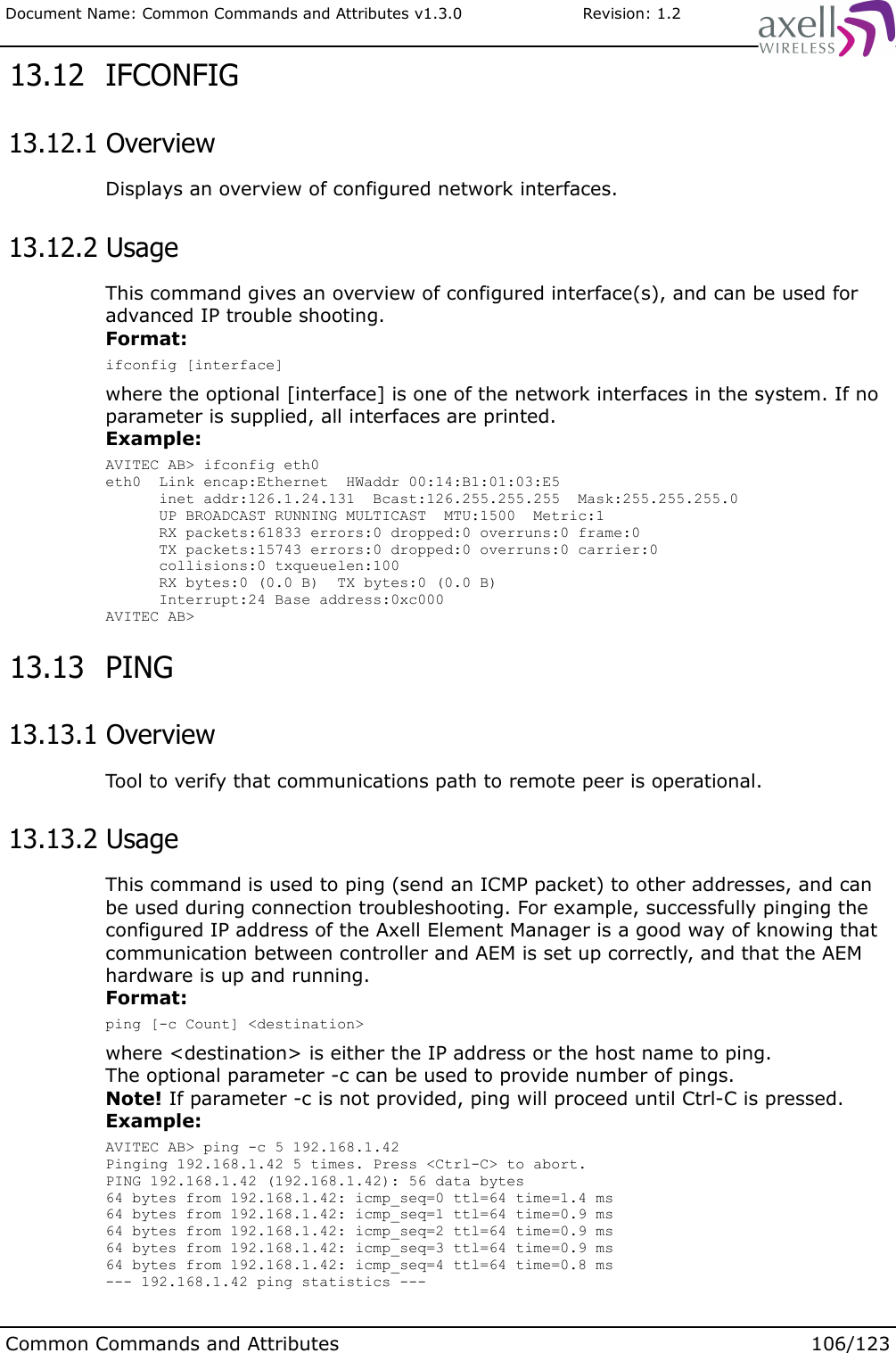 Document Name: Common Commands and Attributes v1.3.0                       Revision: 1.2 13.12  IFCONFIG 13.12.1 OverviewDisplays an overview of configured network interfaces. 13.12.2 UsageThis command gives an overview of configured interface(s), and can be used for advanced IP trouble shooting.Format:ifconfig [interface]where the optional [interface] is one of the network interfaces in the system. If no parameter is supplied, all interfaces are printed.Example:AVITEC AB&gt; ifconfig eth0eth0  Link encap:Ethernet  HWaddr 00:14:B1:01:03:E5      inet addr:126.1.24.131  Bcast:126.255.255.255  Mask:255.255.255.0      UP BROADCAST RUNNING MULTICAST  MTU:1500  Metric:1      RX packets:61833 errors:0 dropped:0 overruns:0 frame:0      TX packets:15743 errors:0 dropped:0 overruns:0 carrier:0      collisions:0 txqueuelen:100      RX bytes:0 (0.0 B)  TX bytes:0 (0.0 B)      Interrupt:24 Base address:0xc000AVITEC AB&gt;  13.13  PING 13.13.1 OverviewTool to verify that communications path to remote peer is operational. 13.13.2 UsageThis command is used to ping (send an ICMP packet) to other addresses, and can be used during connection troubleshooting. For example, successfully pinging the configured IP address of the Axell Element Manager is a good way of knowing that communication between controller and AEM is set up correctly, and that the AEM hardware is up and running.Format:ping [-c Count] &lt;destination&gt;where &lt;destination&gt; is either the IP address or the host name to ping. The optional parameter -c can be used to provide number of pings. Note! If parameter -c is not provided, ping will proceed until Ctrl-C is pressed.Example:AVITEC AB&gt; ping -c 5 192.168.1.42Pinging 192.168.1.42 5 times. Press &lt;Ctrl-C&gt; to abort.PING 192.168.1.42 (192.168.1.42): 56 data bytes64 bytes from 192.168.1.42: icmp_seq=0 ttl=64 time=1.4 ms64 bytes from 192.168.1.42: icmp_seq=1 ttl=64 time=0.9 ms64 bytes from 192.168.1.42: icmp_seq=2 ttl=64 time=0.9 ms64 bytes from 192.168.1.42: icmp_seq=3 ttl=64 time=0.9 ms64 bytes from 192.168.1.42: icmp_seq=4 ttl=64 time=0.8 ms--- 192.168.1.42 ping statistics ---Common Commands and Attributes 106/123