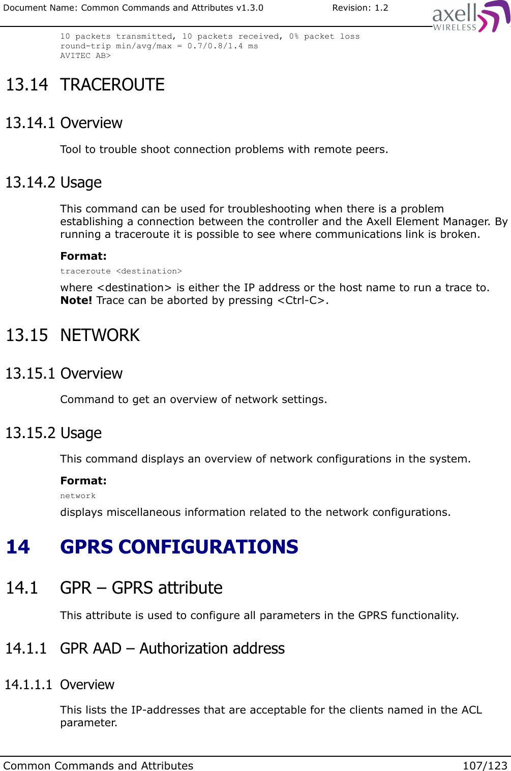 Document Name: Common Commands and Attributes v1.3.0                       Revision: 1.210 packets transmitted, 10 packets received, 0% packet lossround-trip min/avg/max = 0.7/0.8/1.4 msAVITEC AB&gt;  13.14  TRACEROUTE 13.14.1 OverviewTool to trouble shoot connection problems with remote peers. 13.14.2 UsageThis command can be used for troubleshooting when there is a problem establishing a connection between the controller and the Axell Element Manager. By running a traceroute it is possible to see where communications link is broken.Format:traceroute &lt;destination&gt;where &lt;destination&gt; is either the IP address or the host name to run a trace to.Note! Trace can be aborted by pressing &lt;Ctrl-C&gt;. 13.15  NETWORK  13.15.1 OverviewCommand to get an overview of network settings. 13.15.2 UsageThis command displays an overview of network configurations in the system.Format:networkdisplays miscellaneous information related to the network configurations. 14  GPRS CONFIGURATIONS 14.1  GPR – GPRS attributeThis attribute is used to configure all parameters in the GPRS functionality.  14.1.1  GPR AAD – Authorization address 14.1.1.1  OverviewThis lists the IP-addresses that are acceptable for the clients named in the ACL parameter. Common Commands and Attributes 107/123