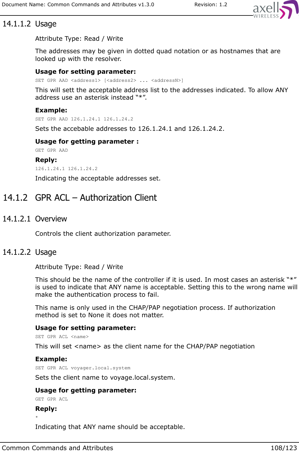 Document Name: Common Commands and Attributes v1.3.0                       Revision: 1.2 14.1.1.2  UsageAttribute Type: Read / WriteThe addresses may be given in dotted quad notation or as hostnames that are looked up with the resolver. Usage for setting parameter:SET GPR AAD &lt;address1&gt; [&lt;address2&gt; ... &lt;addressN&gt;]This will sett the acceptable address list to the addresses indicated. To allow ANY address use an asterisk instead “*”.Example:SET GPR AAD 126.1.24.1 126.1.24.2Sets the accebable addresses to 126.1.24.1 and 126.1.24.2.Usage for getting parameter :GET GPR AADReply:126.1.24.1 126.1.24.2Indicating the acceptable addresses set. 14.1.2  GPR ACL – Authorization Client 14.1.2.1  OverviewControls the client authorization parameter.  14.1.2.2  UsageAttribute Type: Read / WriteThis should be the name of the controller if it is used. In most cases an asterisk “*” is used to indicate that ANY name is acceptable. Setting this to the wrong name will make the authentication process to fail.This name is only used in the CHAP/PAP negotiation process. If authorization method is set to None it does not matter.Usage for setting parameter:SET GPR ACL &lt;name&gt;This will set &lt;name&gt; as the client name for the CHAP/PAP negotiationExample:SET GPR ACL voyager.local.systemSets the client name to voyage.local.system.Usage for getting parameter:GET GPR ACLReply:*Indicating that ANY name should be acceptable.Common Commands and Attributes 108/123