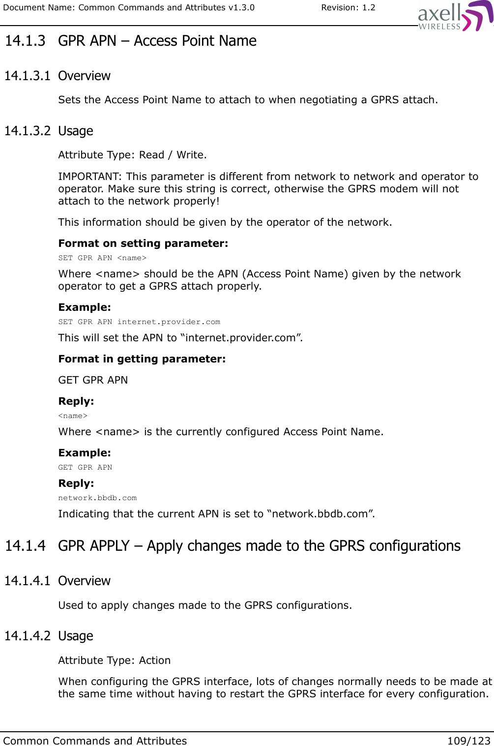 Document Name: Common Commands and Attributes v1.3.0                       Revision: 1.2 14.1.3  GPR APN – Access Point Name 14.1.3.1  OverviewSets the Access Point Name to attach to when negotiating a GPRS attach. 14.1.3.2  UsageAttribute Type: Read / Write.IMPORTANT: This parameter is different from network to network and operator to operator. Make sure this string is correct, otherwise the GPRS modem will not attach to the network properly!This information should be given by the operator of the network.Format on setting parameter:SET GPR APN &lt;name&gt;Where &lt;name&gt; should be the APN (Access Point Name) given by the network operator to get a GPRS attach properly.Example:SET GPR APN internet.provider.comThis will set the APN to “internet.provider.com”.Format in getting parameter:GET GPR APNReply:&lt;name&gt;Where &lt;name&gt; is the currently configured Access Point Name.Example:GET GPR APNReply:network.bbdb.comIndicating that the current APN is set to “network.bbdb.com”.  14.1.4  GPR APPLY – Apply changes made to the GPRS configurations 14.1.4.1  OverviewUsed to apply changes made to the GPRS configurations. 14.1.4.2  UsageAttribute Type: ActionWhen configuring the GPRS interface, lots of changes normally needs to be made at the same time without having to restart the GPRS interface for every configuration.Common Commands and Attributes 109/123