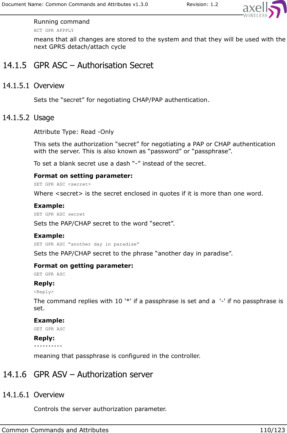 Document Name: Common Commands and Attributes v1.3.0                       Revision: 1.2Running commandACT GPR APPPLYmeans that all changes are stored to the system and that they will be used with the next GPRS detach/attach cycle 14.1.5  GPR ASC – Authorisation Secret 14.1.5.1  OverviewSets the “secret” for negotiating CHAP/PAP authentication. 14.1.5.2  UsageAttribute Type: Read -OnlyThis sets the authorization “secret” for negotiating a PAP or CHAP authentication with the server. This is also known as “password” or “passphrase”.To set a blank secret use a dash “-” instead of the secret.Format on setting parameter:SET GPR ASC &lt;secret&gt;Where &lt;secret&gt; is the secret enclosed in quotes if it is more than one word. Example:SET GPR ASC secretSets the PAP/CHAP secret to the word “secret”.Example:SET GPR ASC “another day in paradise”Sets the PAP/CHAP secret to the phrase “another day in paradise”.Format on getting parameter:GET GPR ASCReply:&lt;Reply&gt;The command replies with 10 &apos;*&apos; if a passphrase is set and a  &apos;-&apos; if no passphrase is set.Example:GET GPR ASCReply:**********meaning that passphrase is configured in the controller. 14.1.6  GPR ASV – Authorization server 14.1.6.1  OverviewControls the server authorization parameter. Common Commands and Attributes 110/123