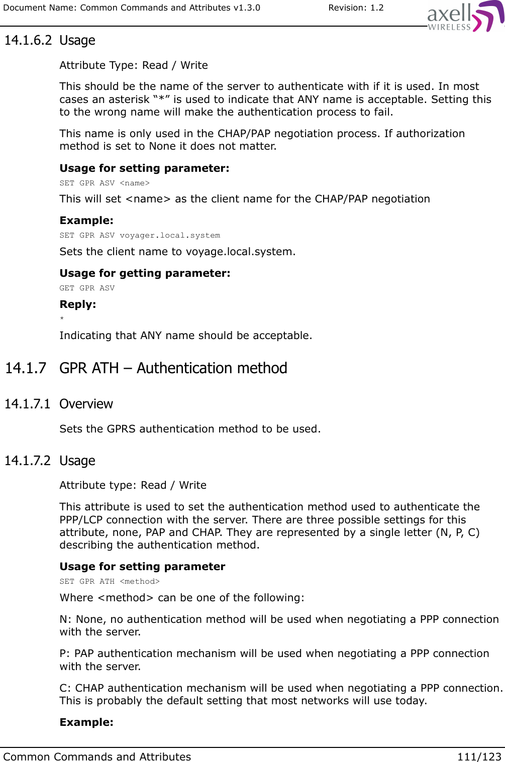 Document Name: Common Commands and Attributes v1.3.0                       Revision: 1.2 14.1.6.2  UsageAttribute Type: Read / WriteThis should be the name of the server to authenticate with if it is used. In most cases an asterisk “*” is used to indicate that ANY name is acceptable. Setting this to the wrong name will make the authentication process to fail.This name is only used in the CHAP/PAP negotiation process. If authorization method is set to None it does not matter.Usage for setting parameter:SET GPR ASV &lt;name&gt;This will set &lt;name&gt; as the client name for the CHAP/PAP negotiationExample:SET GPR ASV voyager.local.systemSets the client name to voyage.local.system.Usage for getting parameter:GET GPR ASVReply:*Indicating that ANY name should be acceptable. 14.1.7  GPR ATH – Authentication method 14.1.7.1  OverviewSets the GPRS authentication method to be used. 14.1.7.2  UsageAttribute type: Read / WriteThis attribute is used to set the authentication method used to authenticate the PPP/LCP connection with the server. There are three possible settings for this attribute, none, PAP and CHAP. They are represented by a single letter (N, P, C) describing the authentication method.Usage for setting parameter SET GPR ATH &lt;method&gt;Where &lt;method&gt; can be one of the following:N: None, no authentication method will be used when negotiating a PPP connection with the server.P: PAP authentication mechanism will be used when negotiating a PPP connection with the server.C: CHAP authentication mechanism will be used when negotiating a PPP connection. This is probably the default setting that most networks will use today.Example:Common Commands and Attributes 111/123