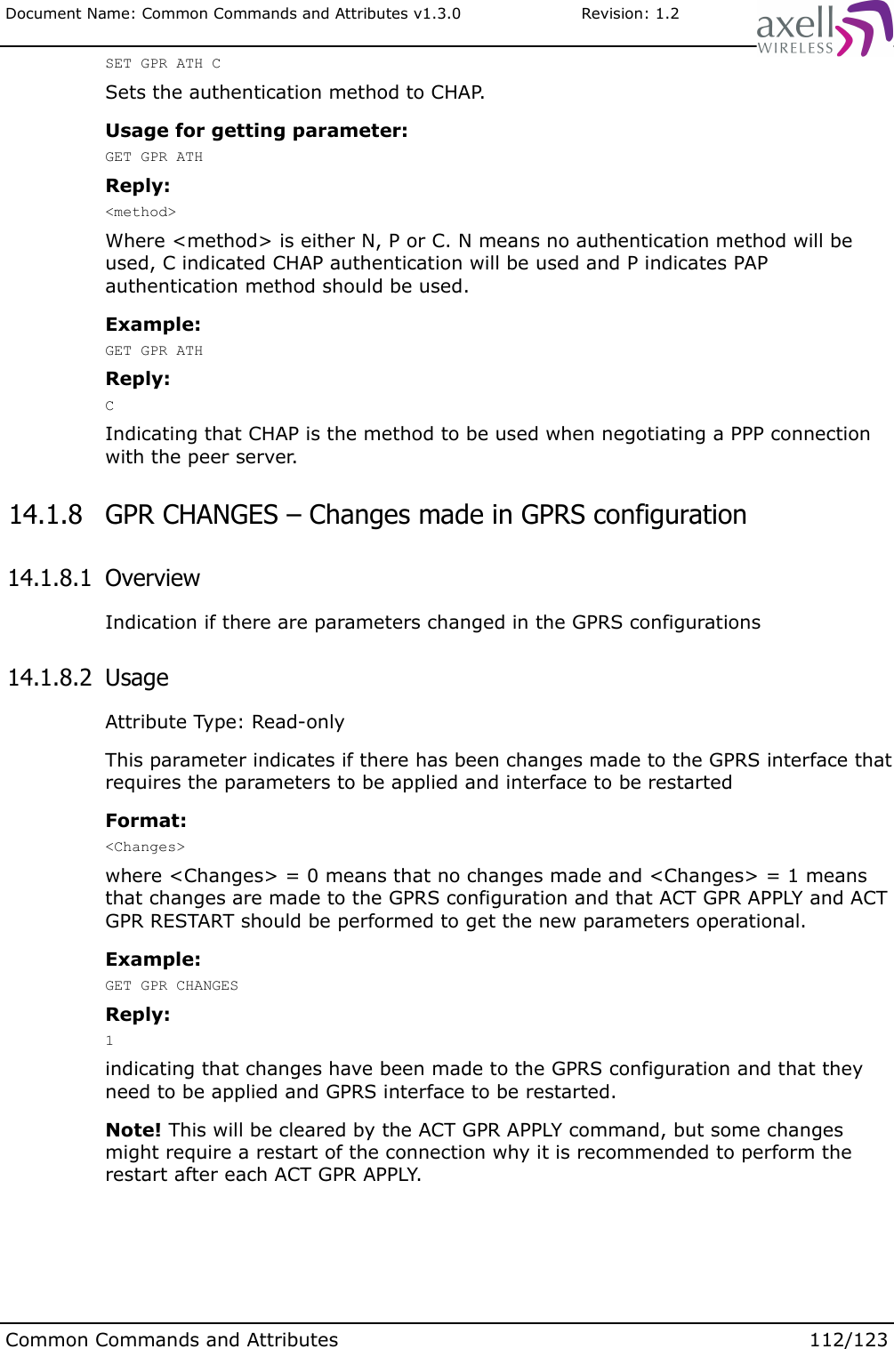 Document Name: Common Commands and Attributes v1.3.0                       Revision: 1.2SET GPR ATH CSets the authentication method to CHAP.Usage for getting parameter:GET GPR ATHReply:&lt;method&gt;Where &lt;method&gt; is either N, P or C. N means no authentication method will be used, C indicated CHAP authentication will be used and P indicates PAP authentication method should be used.Example:GET GPR ATHReply:CIndicating that CHAP is the method to be used when negotiating a PPP connection with the peer server. 14.1.8  GPR CHANGES – Changes made in GPRS configuration  14.1.8.1  OverviewIndication if there are parameters changed in the GPRS configurations 14.1.8.2  UsageAttribute Type: Read-onlyThis parameter indicates if there has been changes made to the GPRS interface that requires the parameters to be applied and interface to be restartedFormat:&lt;Changes&gt;where &lt;Changes&gt; = 0 means that no changes made and &lt;Changes&gt; = 1 means that changes are made to the GPRS configuration and that ACT GPR APPLY and ACT GPR RESTART should be performed to get the new parameters operational.Example:GET GPR CHANGESReply:1indicating that changes have been made to the GPRS configuration and that they need to be applied and GPRS interface to be restarted. Note! This will be cleared by the ACT GPR APPLY command, but some changes might require a restart of the connection why it is recommended to perform the restart after each ACT GPR APPLY.Common Commands and Attributes 112/123