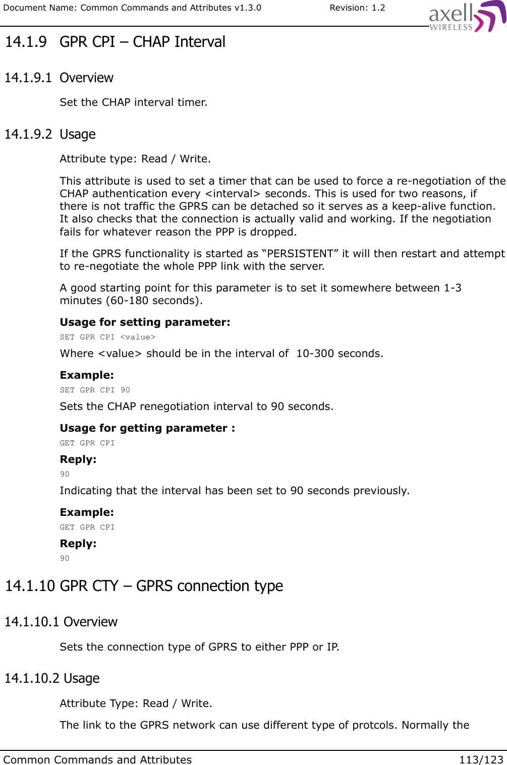 Document Name: Common Commands and Attributes v1.3.0                       Revision: 1.2 14.1.9  GPR CPI – CHAP Interval 14.1.9.1  OverviewSet the CHAP interval timer. 14.1.9.2  UsageAttribute type: Read / Write.This attribute is used to set a timer that can be used to force a re-negotiation of the CHAP authentication every &lt;interval&gt; seconds. This is used for two reasons, if there is not traffic the GPRS can be detached so it serves as a keep-alive function. It also checks that the connection is actually valid and working. If the negotiation fails for whatever reason the PPP is dropped. If the GPRS functionality is started as “PERSISTENT” it will then restart and attempt to re-negotiate the whole PPP link with the server.A good starting point for this parameter is to set it somewhere between 1-3 minutes (60-180 seconds).Usage for setting parameter: SET GPR CPI &lt;value&gt;Where &lt;value&gt; should be in the interval of  10-300 seconds.Example:SET GPR CPI 90Sets the CHAP renegotiation interval to 90 seconds.Usage for getting parameter :GET GPR CPIReply:90Indicating that the interval has been set to 90 seconds previously.Example:GET GPR CPIReply:90 14.1.10 GPR CTY – GPRS connection type 14.1.10.1 OverviewSets the connection type of GPRS to either PPP or IP. 14.1.10.2 UsageAttribute Type: Read / Write.The link to the GPRS network can use different type of protcols. Normally the Common Commands and Attributes 113/123