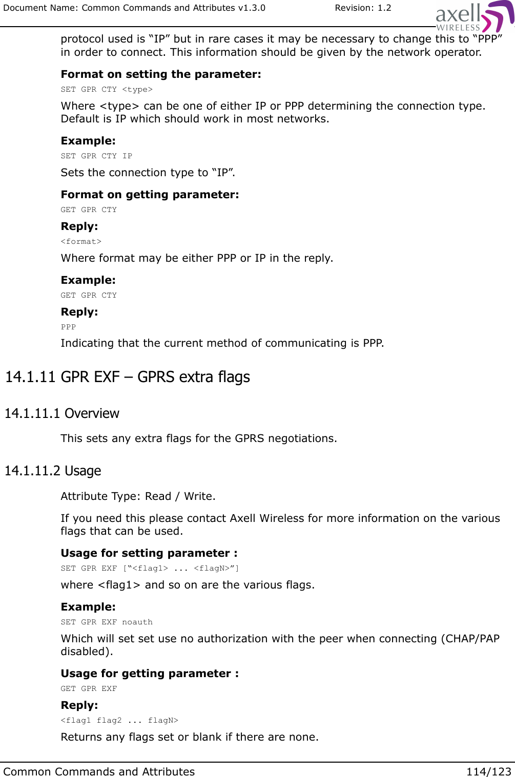 Document Name: Common Commands and Attributes v1.3.0                       Revision: 1.2protocol used is “IP” but in rare cases it may be necessary to change this to “PPP” in order to connect. This information should be given by the network operator.Format on setting the parameter:SET GPR CTY &lt;type&gt;Where &lt;type&gt; can be one of either IP or PPP determining the connection type. Default is IP which should work in most networks.Example:SET GPR CTY IPSets the connection type to “IP”.Format on getting parameter:GET GPR CTYReply:&lt;format&gt;Where format may be either PPP or IP in the reply.Example:GET GPR CTYReply:PPPIndicating that the current method of communicating is PPP. 14.1.11 GPR EXF – GPRS extra flags 14.1.11.1 OverviewThis sets any extra flags for the GPRS negotiations. 14.1.11.2 UsageAttribute Type: Read / Write.If you need this please contact Axell Wireless for more information on the various flags that can be used.Usage for setting parameter :SET GPR EXF [“&lt;flag1&gt; ... &lt;flagN&gt;”]where &lt;flag1&gt; and so on are the various flags.Example:SET GPR EXF noauthWhich will set set use no authorization with the peer when connecting (CHAP/PAP disabled).Usage for getting parameter :GET GPR EXFReply:&lt;flag1 flag2 ... flagN&gt;Returns any flags set or blank if there are none.Common Commands and Attributes 114/123