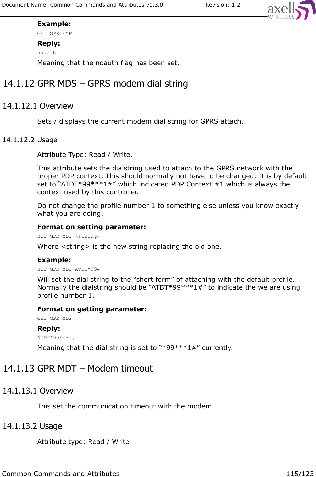 Document Name: Common Commands and Attributes v1.3.0                       Revision: 1.2Example:GET GPR EXFReply:noauthMeaning that the noauth flag has been set. 14.1.12 GPR MDS – GPRS modem dial string 14.1.12.1 OverviewSets / displays the current modem dial string for GPRS attach. 14.1.12.2 UsageAttribute Type: Read / Write.This attribute sets the dialstring used to attach to the GPRS network with the proper PDP context. This should normally not have to be changed. It is by default set to “ATDT*99***1#” which indicated PDP Context #1 which is always the context used by this controller. Do not change the profile number 1 to something else unless you know exactly what you are doing.Format on setting parameter:SET GPR MDS &lt;string&gt;Where &lt;string&gt; is the new string replacing the old one.Example:SET GPR MDS ATDT*99#Will set the dial string to the “short form” of attaching with the default profile. Normally the dialstring should be “ATDT*99***1#” to indicate the we are using profile number 1.Format on getting parameter:GET GPR MDSReply:ATDT*99***1#Meaning that the dial string is set to “*99***1#” currently. 14.1.13 GPR MDT – Modem timeout 14.1.13.1 OverviewThis set the communication timeout with the modem. 14.1.13.2 UsageAttribute type: Read / WriteCommon Commands and Attributes 115/123