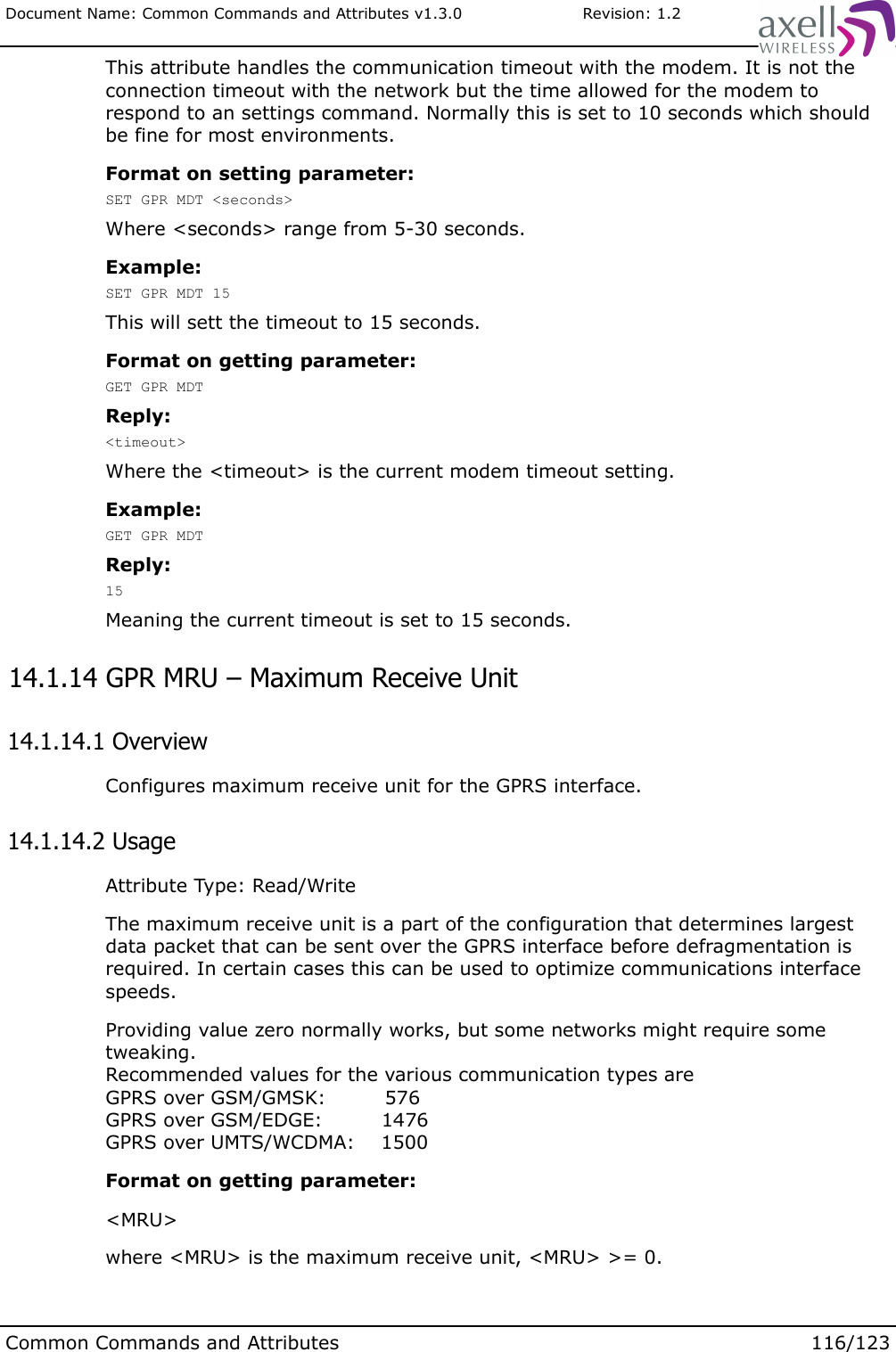 Document Name: Common Commands and Attributes v1.3.0                       Revision: 1.2This attribute handles the communication timeout with the modem. It is not the connection timeout with the network but the time allowed for the modem to respond to an settings command. Normally this is set to 10 seconds which should be fine for most environments.Format on setting parameter:SET GPR MDT &lt;seconds&gt;Where &lt;seconds&gt; range from 5-30 seconds. Example:SET GPR MDT 15This will sett the timeout to 15 seconds.Format on getting parameter:GET GPR MDTReply:&lt;timeout&gt;Where the &lt;timeout&gt; is the current modem timeout setting.Example: GET GPR MDTReply:15Meaning the current timeout is set to 15 seconds. 14.1.14 GPR MRU – Maximum Receive Unit 14.1.14.1 OverviewConfigures maximum receive unit for the GPRS interface. 14.1.14.2 UsageAttribute Type: Read/WriteThe maximum receive unit is a part of the configuration that determines largest data packet that can be sent over the GPRS interface before defragmentation is required. In certain cases this can be used to optimize communications interface speeds.Providing value zero normally works, but some networks might require some tweaking.Recommended values for the various communication types areGPRS over GSM/GMSK:         576GPRS over GSM/EDGE:         1476GPRS over UMTS/WCDMA:    1500Format on getting parameter:&lt;MRU&gt;where &lt;MRU&gt; is the maximum receive unit, &lt;MRU&gt; &gt;= 0.Common Commands and Attributes 116/123