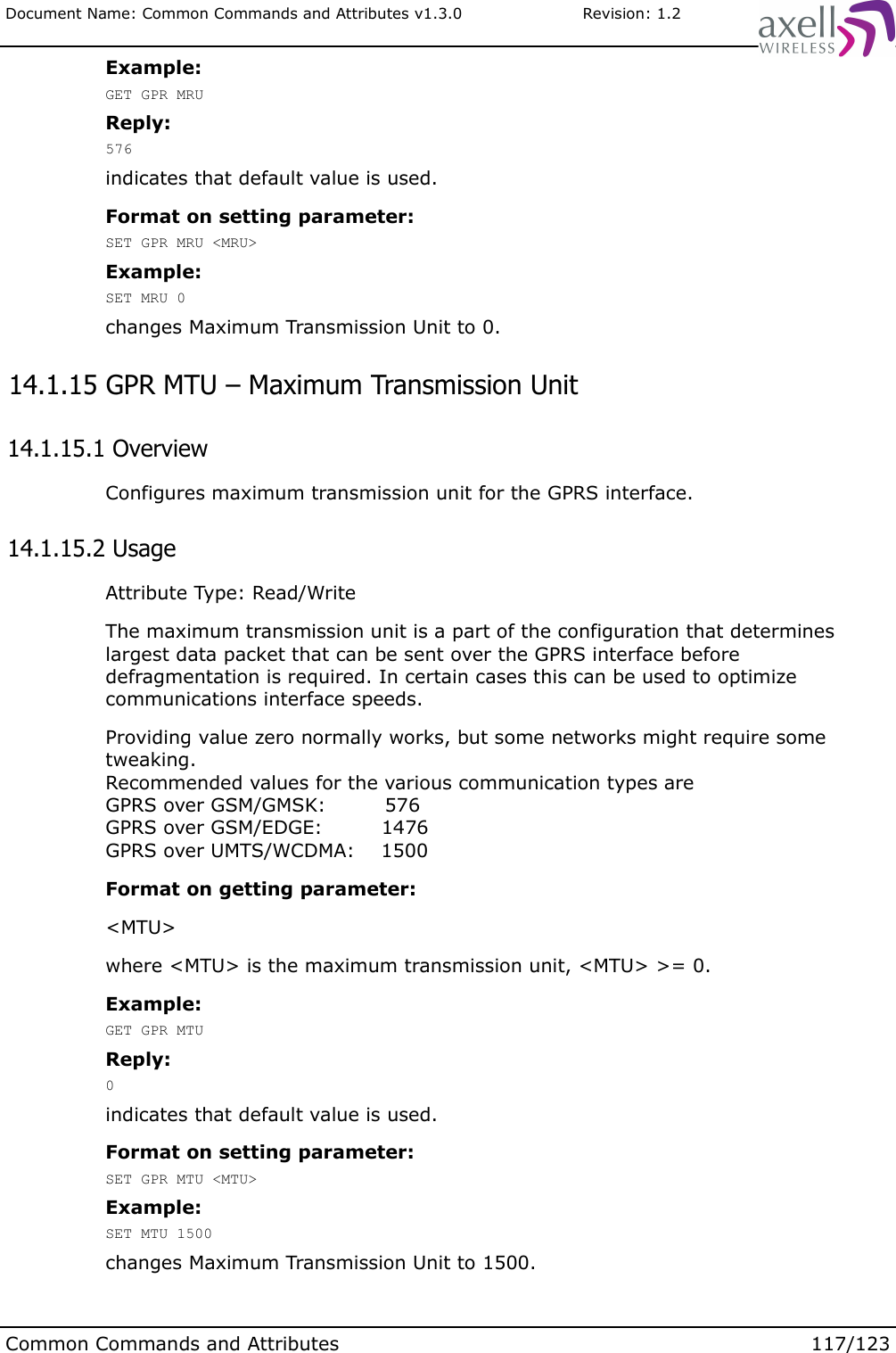 Document Name: Common Commands and Attributes v1.3.0                       Revision: 1.2Example:GET GPR MRUReply:576indicates that default value is used.Format on setting parameter:SET GPR MRU &lt;MRU&gt;Example:SET MRU 0changes Maximum Transmission Unit to 0. 14.1.15 GPR MTU – Maximum Transmission Unit 14.1.15.1 OverviewConfigures maximum transmission unit for the GPRS interface. 14.1.15.2 UsageAttribute Type: Read/WriteThe maximum transmission unit is a part of the configuration that determines largest data packet that can be sent over the GPRS interface before defragmentation is required. In certain cases this can be used to optimize communications interface speeds.Providing value zero normally works, but some networks might require some tweaking.Recommended values for the various communication types areGPRS over GSM/GMSK:         576GPRS over GSM/EDGE:         1476GPRS over UMTS/WCDMA:    1500Format on getting parameter:&lt;MTU&gt;where &lt;MTU&gt; is the maximum transmission unit, &lt;MTU&gt; &gt;= 0.Example:GET GPR MTUReply:0indicates that default value is used.Format on setting parameter:SET GPR MTU &lt;MTU&gt;Example:SET MTU 1500changes Maximum Transmission Unit to 1500.Common Commands and Attributes 117/123