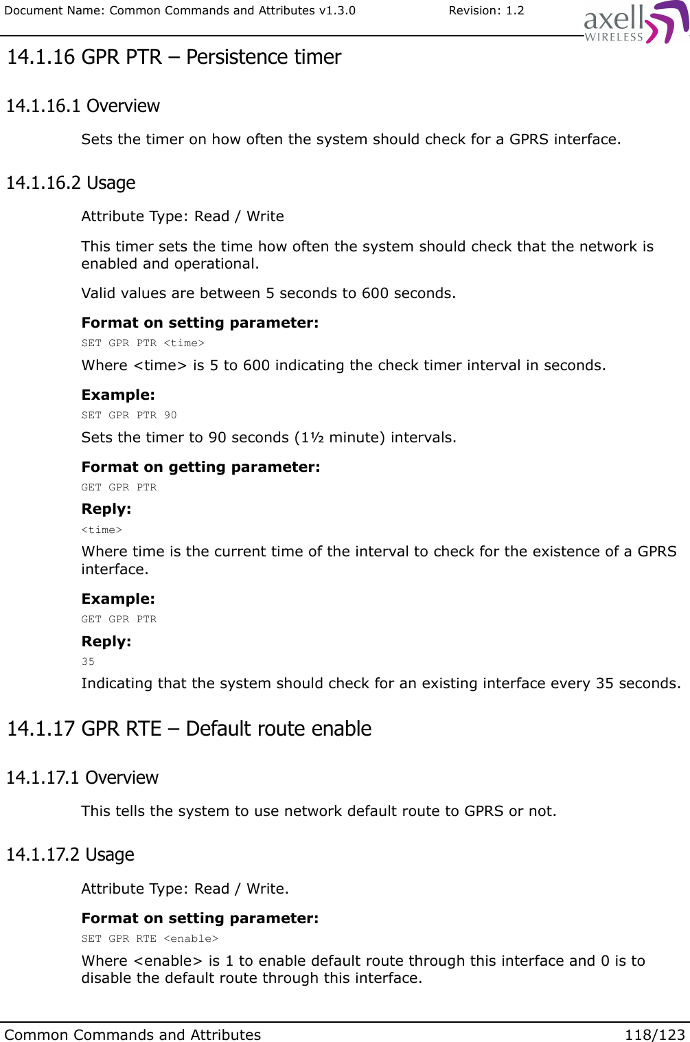 Document Name: Common Commands and Attributes v1.3.0                       Revision: 1.2 14.1.16 GPR PTR – Persistence timer 14.1.16.1 OverviewSets the timer on how often the system should check for a GPRS interface. 14.1.16.2 UsageAttribute Type: Read / WriteThis timer sets the time how often the system should check that the network is enabled and operational.Valid values are between 5 seconds to 600 seconds.Format on setting parameter:SET GPR PTR &lt;time&gt;Where &lt;time&gt; is 5 to 600 indicating the check timer interval in seconds.Example:SET GPR PTR 90Sets the timer to 90 seconds (1½ minute) intervals.Format on getting parameter:GET GPR PTRReply:&lt;time&gt;Where time is the current time of the interval to check for the existence of a GPRS interface.Example:GET GPR PTRReply:35Indicating that the system should check for an existing interface every 35 seconds. 14.1.17 GPR RTE – Default route enable 14.1.17.1 OverviewThis tells the system to use network default route to GPRS or not. 14.1.17.2 UsageAttribute Type: Read / Write.Format on setting parameter:SET GPR RTE &lt;enable&gt;Where &lt;enable&gt; is 1 to enable default route through this interface and 0 is to disable the default route through this interface.Common Commands and Attributes 118/123