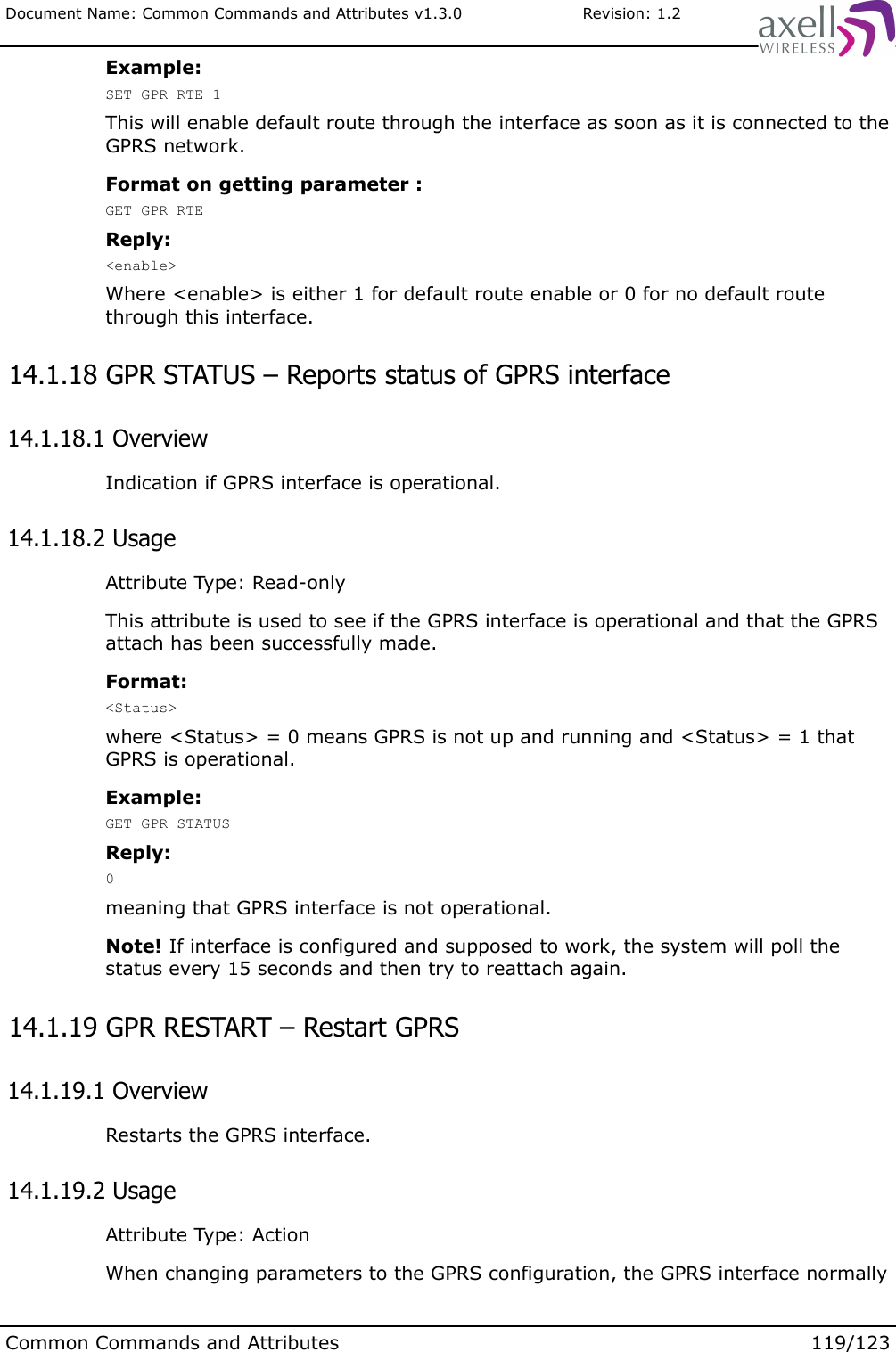 Document Name: Common Commands and Attributes v1.3.0                       Revision: 1.2Example:SET GPR RTE 1This will enable default route through the interface as soon as it is connected to the GPRS network.Format on getting parameter :GET GPR RTEReply:&lt;enable&gt;Where &lt;enable&gt; is either 1 for default route enable or 0 for no default route through this interface. 14.1.18 GPR STATUS – Reports status of GPRS interface  14.1.18.1 OverviewIndication if GPRS interface is operational. 14.1.18.2 UsageAttribute Type: Read-onlyThis attribute is used to see if the GPRS interface is operational and that the GPRS attach has been successfully made.Format:&lt;Status&gt;where &lt;Status&gt; = 0 means GPRS is not up and running and &lt;Status&gt; = 1 that GPRS is operational.Example:GET GPR STATUSReply:0 meaning that GPRS interface is not operational.Note! If interface is configured and supposed to work, the system will poll the status every 15 seconds and then try to reattach again. 14.1.19 GPR RESTART – Restart GPRS  14.1.19.1 OverviewRestarts the GPRS interface. 14.1.19.2 UsageAttribute Type: ActionWhen changing parameters to the GPRS configuration, the GPRS interface normally Common Commands and Attributes 119/123