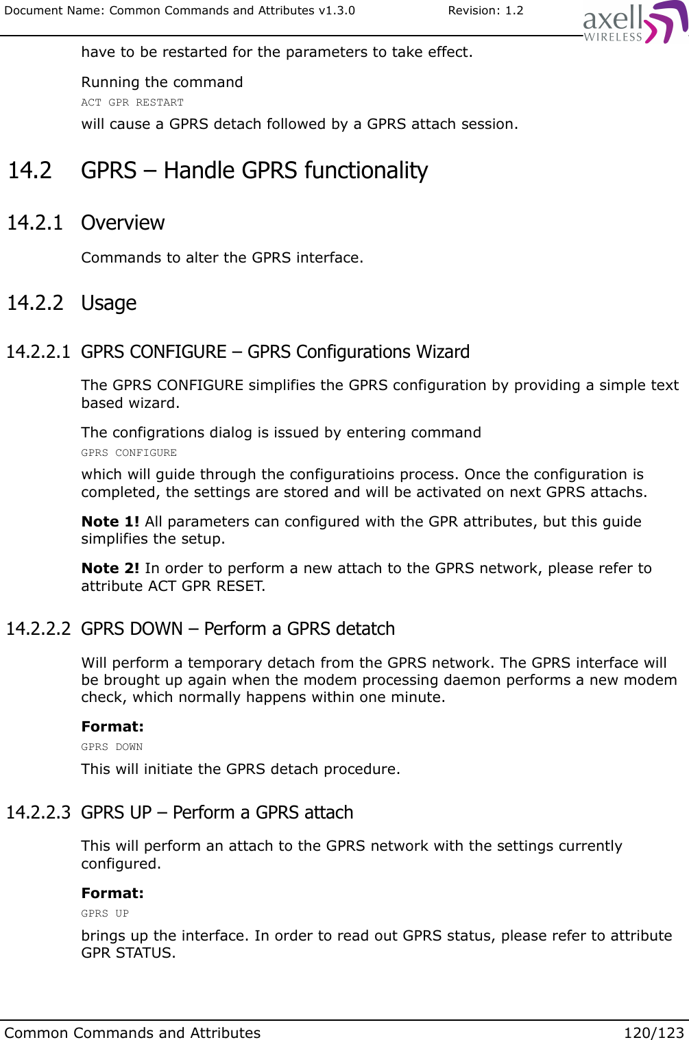 Document Name: Common Commands and Attributes v1.3.0                       Revision: 1.2have to be restarted for the parameters to take effect.Running the commandACT GPR RESTARTwill cause a GPRS detach followed by a GPRS attach session. 14.2  GPRS – Handle GPRS functionality 14.2.1  OverviewCommands to alter the GPRS interface. 14.2.2  Usage 14.2.2.1  GPRS CONFIGURE – GPRS Configurations WizardThe GPRS CONFIGURE simplifies the GPRS configuration by providing a simple text based wizard.The configrations dialog is issued by entering command GPRS CONFIGUREwhich will guide through the configuratioins process. Once the configuration is completed, the settings are stored and will be activated on next GPRS attachs.Note 1! All parameters can configured with the GPR attributes, but this guide simplifies the setup.Note 2! In order to perform a new attach to the GPRS network, please refer to attribute ACT GPR RESET. 14.2.2.2  GPRS DOWN – Perform a GPRS detatchWill perform a temporary detach from the GPRS network. The GPRS interface will be brought up again when the modem processing daemon performs a new modem check, which normally happens within one minute.Format:GPRS DOWNThis will initiate the GPRS detach procedure. 14.2.2.3  GPRS UP – Perform a GPRS attach This will perform an attach to the GPRS network with the settings currently configured.Format:GPRS UPbrings up the interface. In order to read out GPRS status, please refer to attribute GPR STATUS.Common Commands and Attributes 120/123