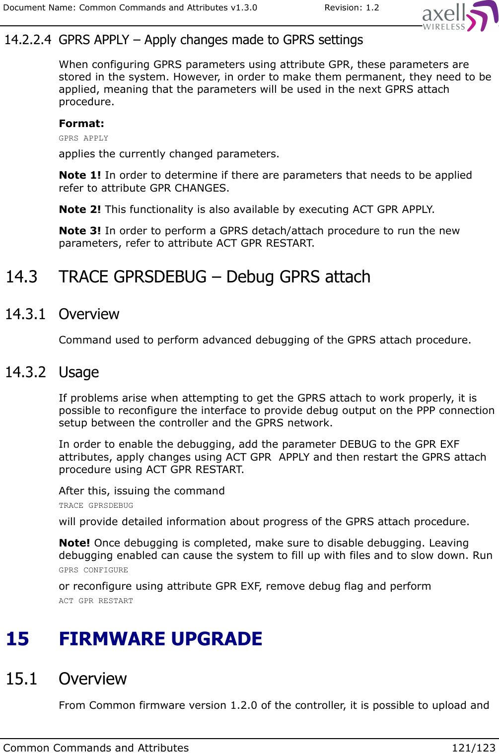 Document Name: Common Commands and Attributes v1.3.0                       Revision: 1.2 14.2.2.4  GPRS APPLY – Apply changes made to GPRS settingsWhen configuring GPRS parameters using attribute GPR, these parameters are stored in the system. However, in order to make them permanent, they need to be applied, meaning that the parameters will be used in the next GPRS attach procedure.Format:GPRS APPLYapplies the currently changed parameters.Note 1! In order to determine if there are parameters that needs to be applied refer to attribute GPR CHANGES.Note 2! This functionality is also available by executing ACT GPR APPLY.Note 3! In order to perform a GPRS detach/attach procedure to run the new parameters, refer to attribute ACT GPR RESTART. 14.3  TRACE GPRSDEBUG – Debug GPRS attach  14.3.1  OverviewCommand used to perform advanced debugging of the GPRS attach procedure. 14.3.2  UsageIf problems arise when attempting to get the GPRS attach to work properly, it is possible to reconfigure the interface to provide debug output on the PPP connection setup between the controller and the GPRS network.In order to enable the debugging, add the parameter DEBUG to the GPR EXF attributes, apply changes using ACT GPR  APPLY and then restart the GPRS attach procedure using ACT GPR RESTART.After this, issuing the commandTRACE GPRSDEBUG will provide detailed information about progress of the GPRS attach procedure. Note! Once debugging is completed, make sure to disable debugging. Leaving debugging enabled can cause the system to fill up with files and to slow down. RunGPRS CONFIGUREor reconfigure using attribute GPR EXF, remove debug flag and performACT GPR RESTART  15  FIRMWARE UPGRADE 15.1  OverviewFrom Common firmware version 1.2.0 of the controller, it is possible to upload and Common Commands and Attributes 121/123