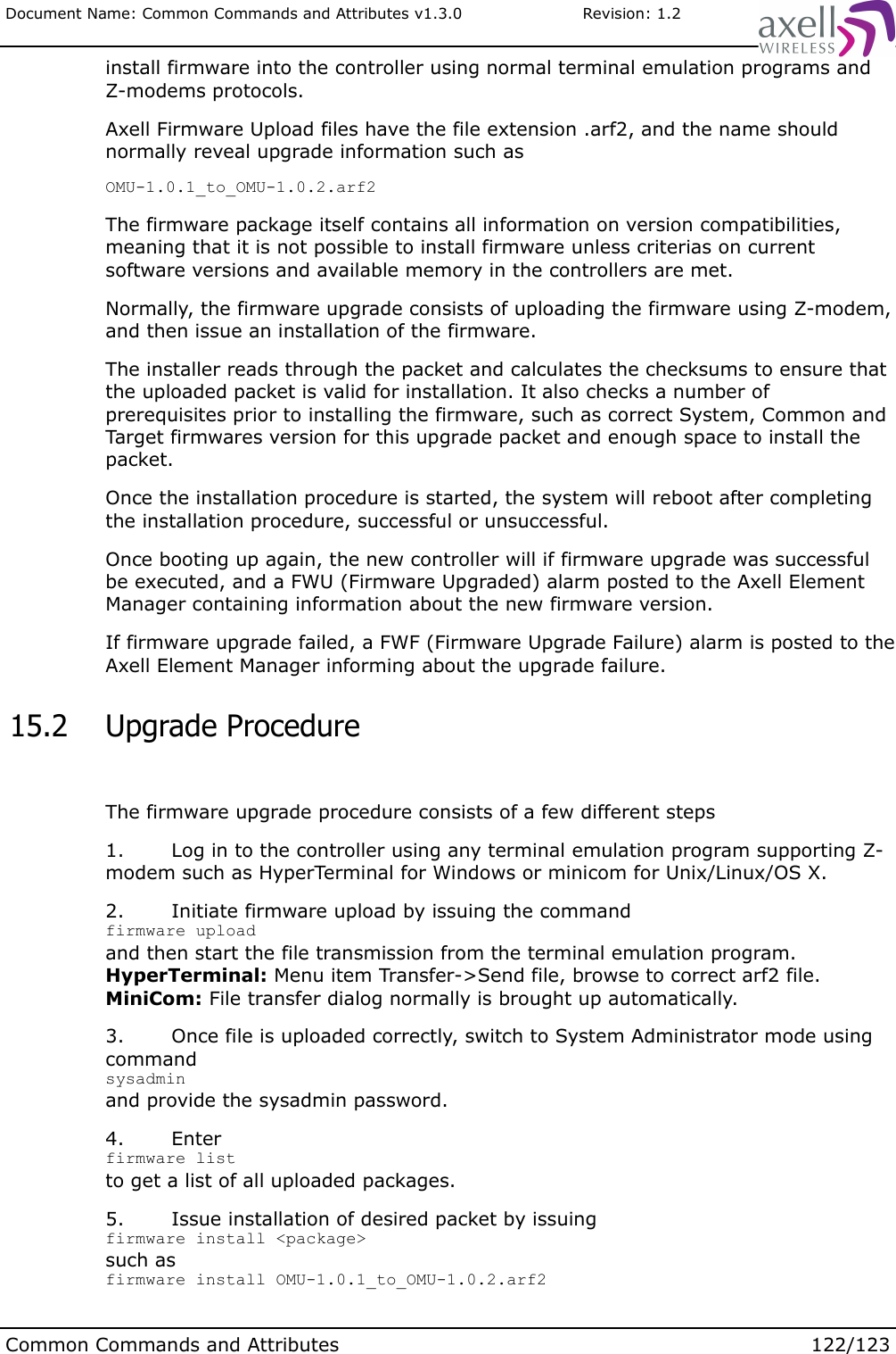 Document Name: Common Commands and Attributes v1.3.0                       Revision: 1.2install firmware into the controller using normal terminal emulation programs and Z-modems protocols.Axell Firmware Upload files have the file extension .arf2, and the name should normally reveal upgrade information such asOMU-1.0.1_to_OMU-1.0.2.arf2The firmware package itself contains all information on version compatibilities, meaning that it is not possible to install firmware unless criterias on current software versions and available memory in the controllers are met.Normally, the firmware upgrade consists of uploading the firmware using Z-modem, and then issue an installation of the firmware.The installer reads through the packet and calculates the checksums to ensure that the uploaded packet is valid for installation. It also checks a number of prerequisites prior to installing the firmware, such as correct System, Common and Target firmwares version for this upgrade packet and enough space to install the packet.Once the installation procedure is started, the system will reboot after completing the installation procedure, successful or unsuccessful.Once booting up again, the new controller will if firmware upgrade was successful be executed, and a FWU (Firmware Upgraded) alarm posted to the Axell Element Manager containing information about the new firmware version.If firmware upgrade failed, a FWF (Firmware Upgrade Failure) alarm is posted to the Axell Element Manager informing about the upgrade failure. 15.2  Upgrade ProcedureThe firmware upgrade procedure consists of a few different steps1. Log in to the controller using any terminal emulation program supporting Z-modem such as HyperTerminal for Windows or minicom for Unix/Linux/OS X.2. Initiate firmware upload by issuing the commandfirmware uploadand then start the file transmission from the terminal emulation program. HyperTerminal: Menu item Transfer-&gt;Send file, browse to correct arf2 file.MiniCom: File transfer dialog normally is brought up automatically.3. Once file is uploaded correctly, switch to System Administrator mode using commandsysadminand provide the sysadmin password.4. Enter firmware listto get a list of all uploaded packages.5. Issue installation of desired packet by issuingfirmware install &lt;package&gt;such asfirmware install OMU-1.0.1_to_OMU-1.0.2.arf2Common Commands and Attributes 122/123