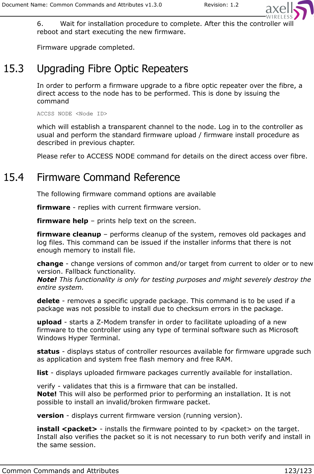 Document Name: Common Commands and Attributes v1.3.0                       Revision: 1.26. Wait for installation procedure to complete. After this the controller will reboot and start executing the new firmware. Firmware upgrade completed. 15.3  Upgrading Fibre Optic Repeaters In order to perform a firmware upgrade to a fibre optic repeater over the fibre, a direct access to the node has to be performed. This is done by issuing the commandACCSS NODE &lt;Node ID&gt;which will establish a transparent channel to the node. Log in to the controller as usual and perform the standard firmware upload / firmware install procedure as described in previous chapter.Please refer to ACCESS NODE command for details on the direct access over fibre. 15.4  Firmware Command ReferenceThe following firmware command options are availablefirmware - replies with current firmware version.firmware help – prints help text on the screen.firmware cleanup – performs cleanup of the system, removes old packages and log files. This command can be issued if the installer informs that there is not enough memory to install file.change - change versions of common and/or target from current to older or to new version. Fallback functionality. Note! This functionality is only for testing purposes and might severely destroy the entire system.delete - removes a specific upgrade package. This command is to be used if a package was not possible to install due to checksum errors in the package.upload - starts a Z-Modem transfer in order to facilitate uploading of a new firmware to the controller using any type of terminal software such as Microsoft Windows Hyper Terminal.status - displays status of controller resources available for firmware upgrade such as application and system free flash memory and free RAM.list - displays uploaded firmware packages currently available for installation.verify - validates that this is a firmware that can be installed.Note! This will also be performed prior to performing an installation. It is not possible to install an invalid/broken firmware packet.version - displays current firmware version (running version).install &lt;packet&gt; - installs the firmware pointed to by &lt;packet&gt; on the target. Install also verifies the packet so it is not necessary to run both verify and install in the same session.Common Commands and Attributes 123/123