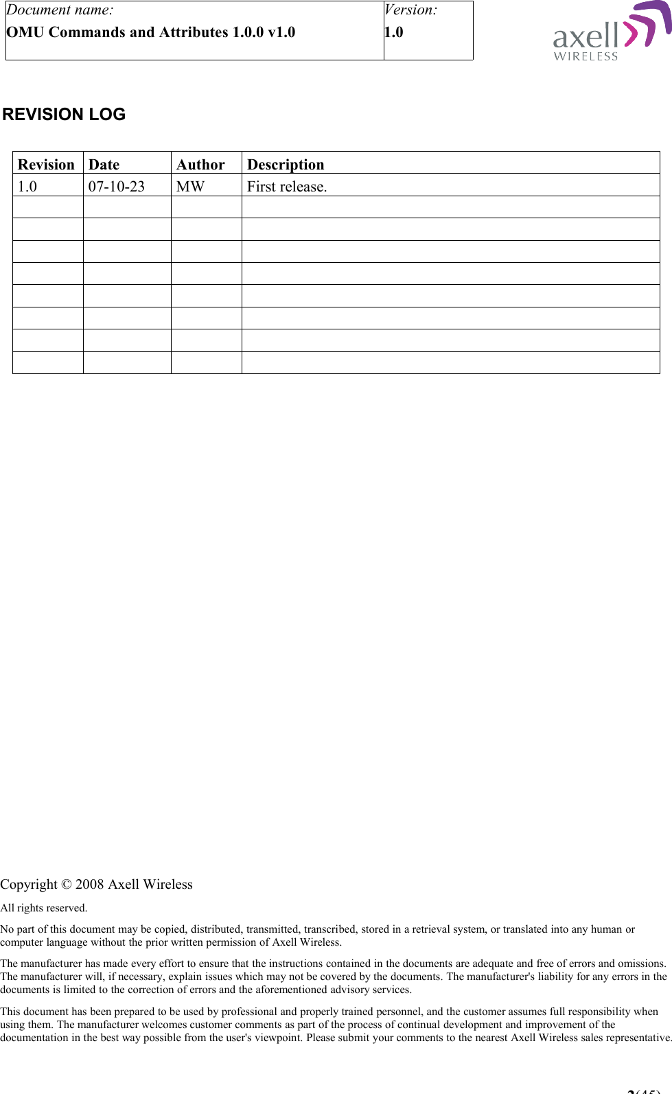 Document name:OMU Commands and Attributes 1.0.0 v1.0Version:1.0  REVISION LOGRevision Date Author Description1.0   07-10-23 MW First release. 2(45)Copyright © 2008 Axell WirelessAll rights reserved.No part of this document may be copied, distributed, transmitted, transcribed, stored in a retrieval system, or translated into any human or computer language without the prior written permission of Axell Wireless.The manufacturer has made every effort to ensure that the instructions contained in the documents are adequate and free of errors and omissions. The manufacturer will, if necessary, explain issues which may not be covered by the documents. The manufacturer&apos;s liability for any errors in the documents is limited to the correction of errors and the aforementioned advisory services.This document has been prepared to be used by professional and properly trained personnel, and the customer assumes full responsibility when using them. The manufacturer welcomes customer comments as part of the process of continual development and improvement of the documentation in the best way possible from the user&apos;s viewpoint. Please submit your comments to the nearest Axell Wireless sales representative.