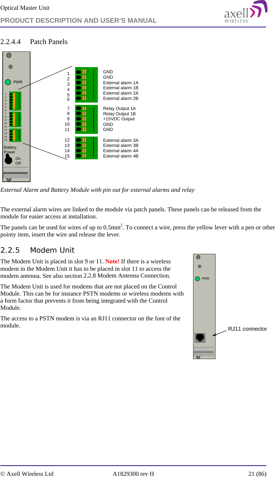 Optical Master Unit PRODUCT DESCRIPTION AND USER’S MANUAL   © Axell Wireless Ltd  A1829300 rev H  21 (86)  2.2.4.4 Patch Panels PWRBattery PowerGNDGNDExternal alarm 1AExternal alarm 1BExternal alarm 2AExternal alarm 2BRelay Output 1ARelay Output 1B+15VDC OutputGND GNDExternal alarm 3A External alarm 3BExternal alarm 4AExternal alarm 4B123456789101112131415123456789101112131415OnOff External Alarm and Battery Module with pin out for external alarms and relay  The external alarm wires are linked to the module via patch panels. These panels can be released from the module for easier access at installation.  The panels can be used for wires of up to 0.5mm2. To connect a wire, press the yellow lever with a pen or other pointy item, insert the wire and release the lever. 2.2.5 Modem Unit The Modem Unit is placed in slot 9 or 11. Note! If there is a wireless modem in the Modem Unit it has to be placed in slot 11 to access the modem antenna. See also section 2.2.8 Modem Antenna Connection. The Modem Unit is used for modems that are not placed on the Control Module. This can be for instance PSTN modems or wireless modems with a form factor that prevents it from being integrated with the Control Module.  The access to a PSTN modem is via an RJ11 connector on the font of the module.    PWRRJ11 connector