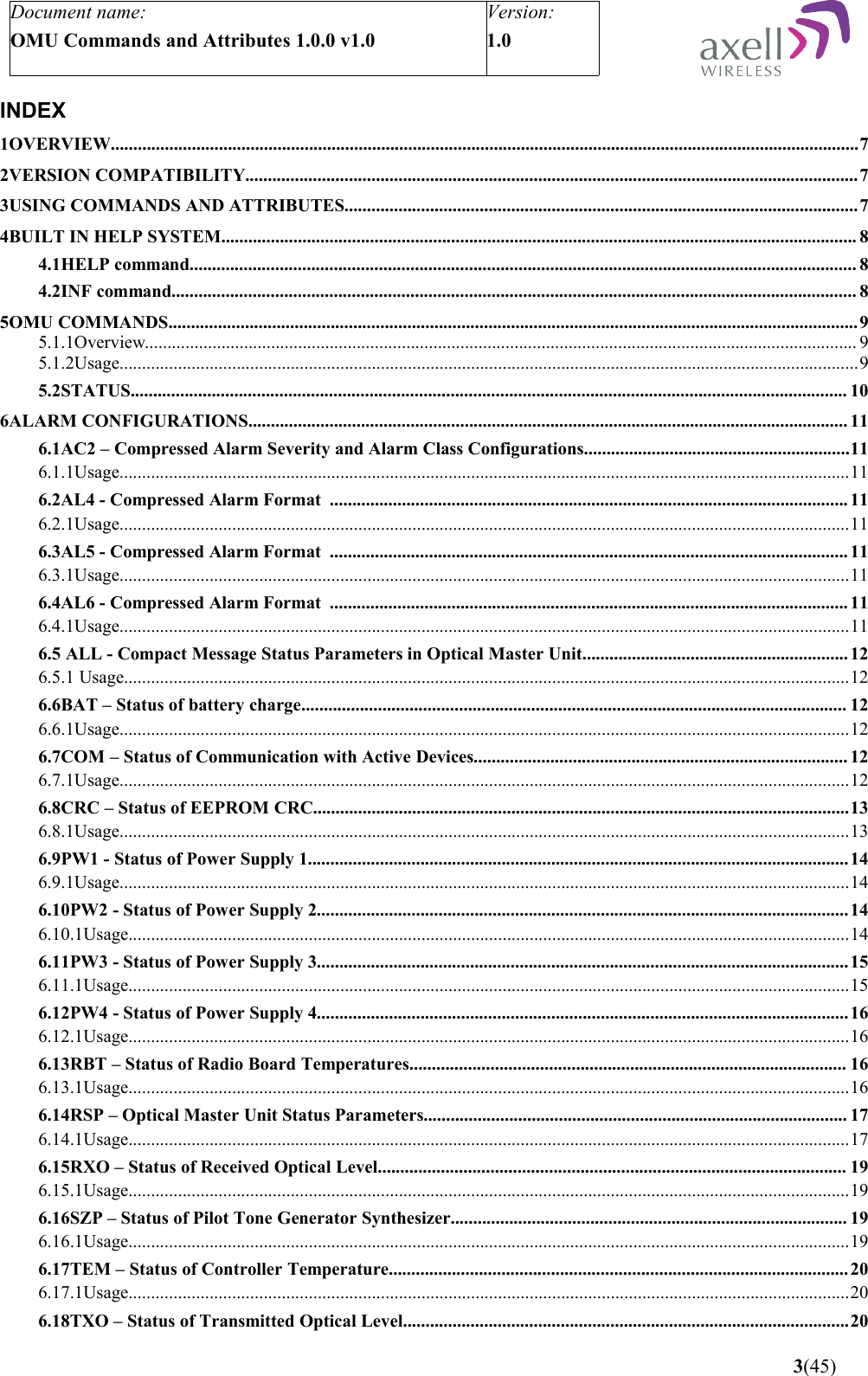 Document name:OMU Commands and Attributes 1.0.0 v1.0Version:1.0 INDEX1OVERVIEW......................................................................................................................................................................72VERSION COMPATIBILITY........................................................................................................................................73USING COMMANDS AND ATTRIBUTES..................................................................................................................74BUILT IN HELP SYSTEM............................................................................................................................................. 84.1HELP command.................................................................................................................................................... 84.2INF command........................................................................................................................................................ 85OMU COMMANDS.........................................................................................................................................................95.1.1Overview.............................................................................................................................................................. 95.1.2Usage....................................................................................................................................................................95.2STATUS............................................................................................................................................................... 106ALARM CONFIGURATIONS..................................................................................................................................... 116.1AC2 – Compressed Alarm Severity and Alarm Class Configurations...........................................................116.1.1Usage..................................................................................................................................................................116.2AL4 - Compressed Alarm Format  ................................................................................................................... 116.2.1Usage..................................................................................................................................................................116.3AL5 - Compressed Alarm Format  ................................................................................................................... 116.3.1Usage..................................................................................................................................................................116.4AL6 - Compressed Alarm Format  ................................................................................................................... 116.4.1Usage..................................................................................................................................................................116.5 ALL - Compact Message Status Parameters in Optical Master Unit........................................................... 126.5.1 Usage.................................................................................................................................................................126.6BAT – Status of battery charge......................................................................................................................... 126.6.1Usage..................................................................................................................................................................126.7COM – Status of Communication with Active Devices................................................................................... 126.7.1Usage..................................................................................................................................................................126.8CRC – Status of EEPROM CRC.......................................................................................................................136.8.1Usage..................................................................................................................................................................136.9PW1 - Status of Power Supply 1........................................................................................................................146.9.1Usage..................................................................................................................................................................146.10PW2 - Status of Power Supply 2......................................................................................................................146.10.1Usage................................................................................................................................................................146.11PW3 - Status of Power Supply 3......................................................................................................................156.11.1Usage................................................................................................................................................................156.12PW4 - Status of Power Supply 4......................................................................................................................166.12.1Usage................................................................................................................................................................166.13RBT – Status of Radio Board Temperatures................................................................................................. 166.13.1Usage................................................................................................................................................................166.14RSP – Optical Master Unit Status Parameters.............................................................................................. 176.14.1Usage................................................................................................................................................................176.15RXO – Status of Received Optical Level........................................................................................................ 196.15.1Usage................................................................................................................................................................196.16SZP – Status of Pilot Tone Generator Synthesizer........................................................................................ 196.16.1Usage................................................................................................................................................................196.17TEM – Status of Controller Temperature...................................................................................................... 206.17.1Usage................................................................................................................................................................206.18TXO – Status of Transmitted Optical Level...................................................................................................20 3(45)