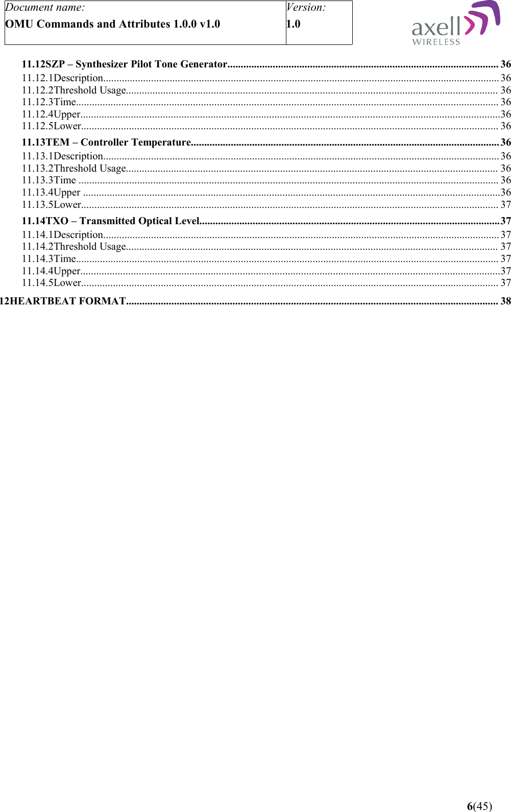 Document name:OMU Commands and Attributes 1.0.0 v1.0Version:1.0 11.12SZP – Synthesizer Pilot Tone Generator...................................................................................................... 3611.12.1Description..................................................................................................................................................... 3611.12.2Threshold Usage............................................................................................................................................ 3611.12.3Time............................................................................................................................................................... 3611.12.4Upper..............................................................................................................................................................3611.12.5Lower............................................................................................................................................................. 3611.13TEM – Controller Temperature.................................................................................................................... 3611.13.1Description..................................................................................................................................................... 3611.13.2Threshold Usage............................................................................................................................................ 3611.13.3Time .............................................................................................................................................................. 3611.13.4Upper .............................................................................................................................................................3611.13.5Lower............................................................................................................................................................. 3711.14TXO – Transmitted Optical Level.................................................................................................................3711.14.1Description..................................................................................................................................................... 3711.14.2Threshold Usage............................................................................................................................................ 3711.14.3Time............................................................................................................................................................... 3711.14.4Upper..............................................................................................................................................................3711.14.5Lower............................................................................................................................................................. 3712HEARTBEAT FORMAT............................................................................................................................................ 38 6(45)