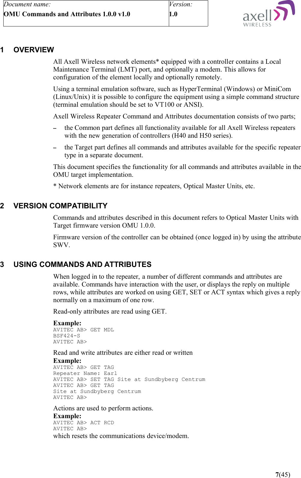 Document name:OMU Commands and Attributes 1.0.0 v1.0Version:1.0 1 OVERVIEWAll Axell Wireless network elements* equipped with a controller contains a Local Maintenance Terminal (LMT) port, and optionally a modem. This allows for configuration of the element locally and optionally remotely. Using a terminal emulation software, such as HyperTerminal (Windows) or MiniCom (Linux/Unix) it is possible to configure the equipment using a simple command structure (terminal emulation should be set to VT100 or ANSI).Axell Wireless Repeater Command and Attributes documentation consists of two parts; –the Common part defines all functionality available for all Axell Wireless repeaters with the new generation of controllers (H40 and H50 series).–the Target part defines all commands and attributes available for the specific repeater type in a separate document.This document specifies the functionality for all commands and attributes available in the OMU target implementation.* Network elements are for instance repeaters, Optical Master Units, etc.2 VERSION COMPATIBILITYCommands and attributes described in this document refers to Optical Master Units with Target firmware version OMU 1.0.0.Firmware version of the controller can be obtained (once logged in) by using the attribute SWV. 3 USING COMMANDS AND ATTRIBUTESWhen logged in to the repeater, a number of different commands and attributes are available. Commands have interaction with the user, or displays the reply on multiple rows, while attributes are worked on using GET, SET or ACT syntax which gives a reply normally on a maximum of one row.Read-only attributes are read using GET.Example:AVITEC AB&gt; GET MDLBSF424-SAVITEC AB&gt;Read and write attributes are either read or writtenExample:AVITEC AB&gt; GET TAGRepeater Name: EarlAVITEC AB&gt; SET TAG Site at Sundbyberg CentrumAVITEC AB&gt; GET TAGSite at Sundbyberg CentrumAVITEC AB&gt;Actions are used to perform actions.Example:AVITEC AB&gt; ACT RCDAVITEC AB&gt;which resets the communications device/modem. 7(45)