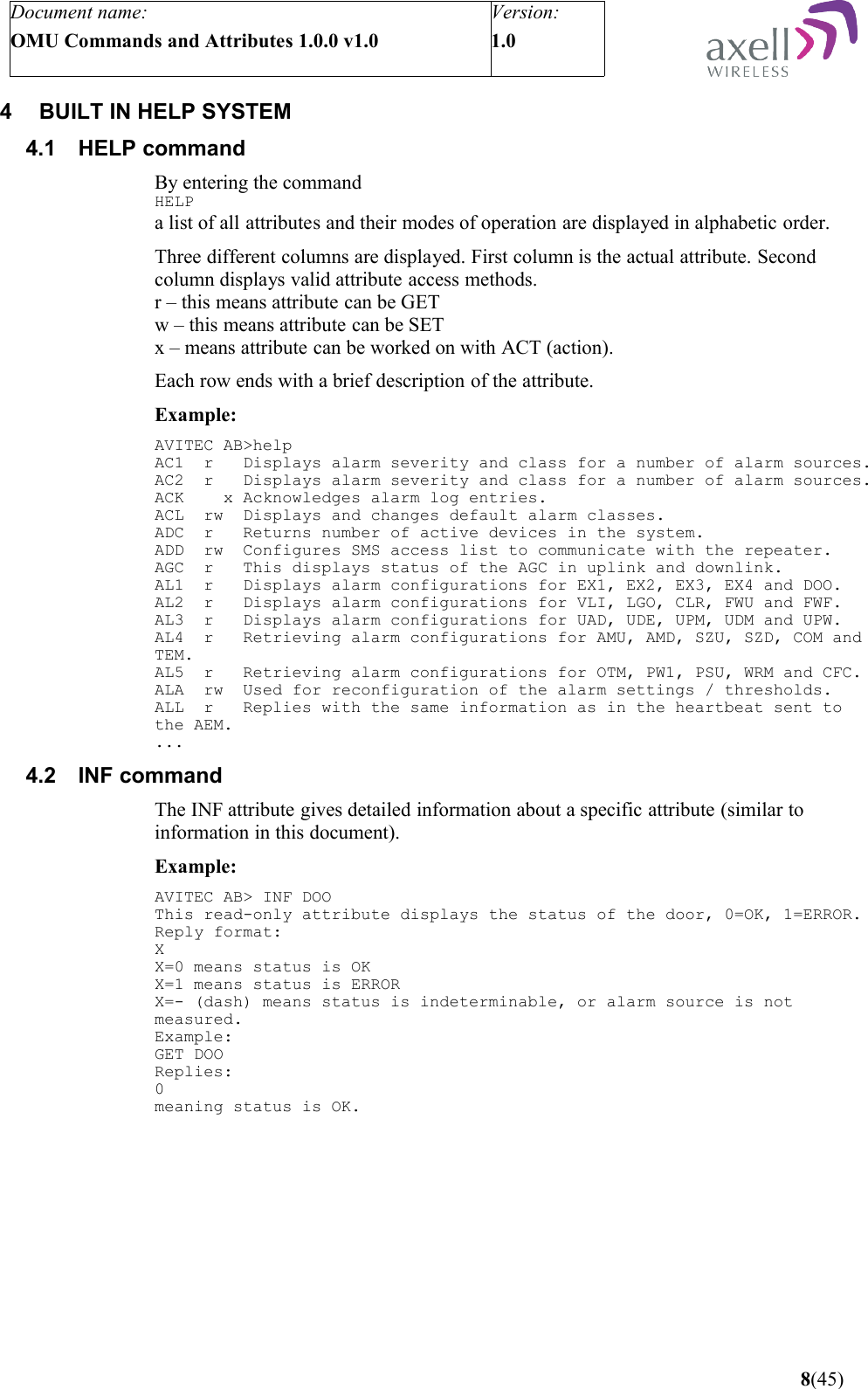 Document name:OMU Commands and Attributes 1.0.0 v1.0Version:1.0 4 BUILT IN HELP SYSTEM4.1 HELP commandBy entering the command HELPa list of all attributes and their modes of operation are displayed in alphabetic order.Three different columns are displayed. First column is the actual attribute. Second column displays valid attribute access methods.r – this means attribute can be GETw – this means attribute can be SETx – means attribute can be worked on with ACT (action).Each row ends with a brief description of the attribute.Example:AVITEC AB&gt;helpAC1  r   Displays alarm severity and class for a number of alarm sources.AC2  r   Displays alarm severity and class for a number of alarm sources.ACK    x Acknowledges alarm log entries.ACL  rw  Displays and changes default alarm classes.ADC  r   Returns number of active devices in the system.ADD  rw  Configures SMS access list to communicate with the repeater.AGC  r   This displays status of the AGC in uplink and downlink.AL1  r   Displays alarm configurations for EX1, EX2, EX3, EX4 and DOO.AL2  r   Displays alarm configurations for VLI, LGO, CLR, FWU and FWF.AL3  r   Displays alarm configurations for UAD, UDE, UPM, UDM and UPW.AL4  r   Retrieving alarm configurations for AMU, AMD, SZU, SZD, COM and TEM.AL5  r   Retrieving alarm configurations for OTM, PW1, PSU, WRM and CFC.ALA  rw  Used for reconfiguration of the alarm settings / thresholds.ALL  r   Replies with the same information as in the heartbeat sent to the AEM....4.2 INF commandThe INF attribute gives detailed information about a specific attribute (similar to information in this document).Example:AVITEC AB&gt; INF DOOThis read-only attribute displays the status of the door, 0=OK, 1=ERROR.Reply format:XX=0 means status is OKX=1 means status is ERRORX=- (dash) means status is indeterminable, or alarm source is not measured.Example:GET DOOReplies:0meaning status is OK. 8(45)