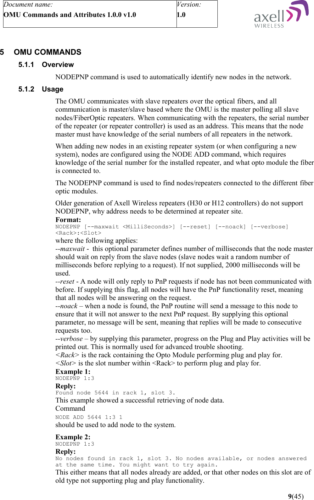 Document name:OMU Commands and Attributes 1.0.0 v1.0Version:1.0 5 OMU COMMANDS5.1.1 OverviewNODEPNP command is used to automatically identify new nodes in the network.5.1.2 UsageThe OMU communicates with slave repeaters over the optical fibers, and all communication is master/slave based where the OMU is the master polling all slave nodes/FiberOptic repeaters. When communicating with the repeaters, the serial number of the repeater (or repeater controller) is used as an address. This means that the node master must have knowledge of the serial numbers of all repeaters in the network.When adding new nodes in an existing repeater system (or when configuring a new system), nodes are configured using the NODE ADD command, which requires knowledge of the serial number for the installed repeater, and what opto module the fiber is connected to.The NODEPNP command is used to find nodes/repeaters connected to the different fiber optic modules. Older generation of Axell Wireless repeaters (H30 or H12 controllers) do not support NODEPNP, why address needs to be determined at repeater site. Format:NODEPNP [--maxwait &lt;MilliSeconds&gt;] [--reset] [--noack] [--verbose] &lt;Rack&gt;:&lt;Slot&gt;where the following applies:--maxwait -  this optional parameter defines number of milliseconds that the node master should wait on reply from the slave nodes (slave nodes wait a random number of milliseconds before replying to a request). If not supplied, 2000 milliseconds will be used. --reset - A node will only reply to PnP requests if node has not been communicated with before. If supplying this flag, all nodes will have the PnP functionality reset, meaning that all nodes will be answering on the request.--noack – when a node is found, the PnP routine will send a message to this node to ensure that it will not answer to the next PnP request. By supplying this optional parameter, no message will be sent, meaning that replies will be made to consecutive requests too.--verbose – by supplying this parameter, progress on the Plug and Play activities will be printed out. This is normally used for advanced trouble shooting.&lt;Rack&gt; is the rack containing the Opto Module performing plug and play for.&lt;Slot&gt; is the slot number within &lt;Rack&gt; to perform plug and play for.Example 1:NODEPNP 1:3Reply:Found node 5644 in rack 1, slot 3.This example showed a successful retrieving of node data. Command NODE ADD 5644 1:3 1 should be used to add node to the system.Example 2:NODEPNP 1:3Reply:No nodes found in rack 1, slot 3. No nodes available, or nodes answered at the same time. You might want to try again.This either means that all nodes already are added, or that other nodes on this slot are of old type not supporting plug and play functionality. 9(45)