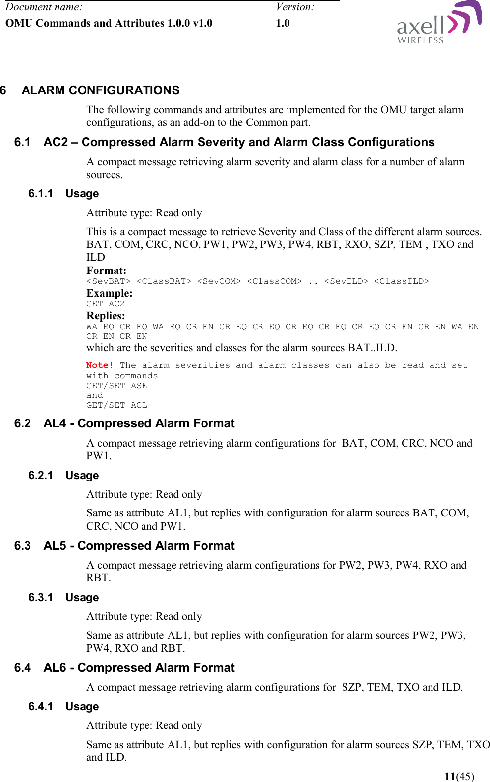 Document name:OMU Commands and Attributes 1.0.0 v1.0Version:1.0 6 ALARM CONFIGURATIONSThe following commands and attributes are implemented for the OMU target alarm configurations, as an add-on to the Common part.6.1 AC2 – Compressed Alarm Severity and Alarm Class ConfigurationsA compact message retrieving alarm severity and alarm class for a number of alarm sources.6.1.1 UsageAttribute type: Read onlyThis is a compact message to retrieve Severity and Class of the different alarm sources. BAT, COM, CRC, NCO, PW1, PW2, PW3, PW4, RBT, RXO, SZP, TEM , TXO and ILDFormat:&lt;SevBAT&gt; &lt;ClassBAT&gt; &lt;SevCOM&gt; &lt;ClassCOM&gt; .. &lt;SevILD&gt; &lt;ClassILD&gt;Example:GET AC2Replies:WA EQ CR EQ WA EQ CR EN CR EQ CR EQ CR EQ CR EQ CR EQ CR EN CR EN WA EN CR EN CR ENwhich are the severities and classes for the alarm sources BAT..ILD.Note! The alarm severities and alarm classes can also be read and set with commands GET/SET ASEandGET/SET ACL6.2 AL4 - Compressed Alarm Format A compact message retrieving alarm configurations for  BAT, COM, CRC, NCO and PW1.6.2.1 UsageAttribute type: Read onlySame as attribute AL1, but replies with configuration for alarm sources BAT, COM, CRC, NCO and PW1.6.3 AL5 - Compressed Alarm Format A compact message retrieving alarm configurations for PW2, PW3, PW4, RXO and RBT.6.3.1 UsageAttribute type: Read onlySame as attribute AL1, but replies with configuration for alarm sources PW2, PW3, PW4, RXO and RBT.6.4 AL6 - Compressed Alarm Format A compact message retrieving alarm configurations for  SZP, TEM, TXO and ILD.6.4.1 UsageAttribute type: Read onlySame as attribute AL1, but replies with configuration for alarm sources SZP, TEM, TXO and ILD. 11(45)