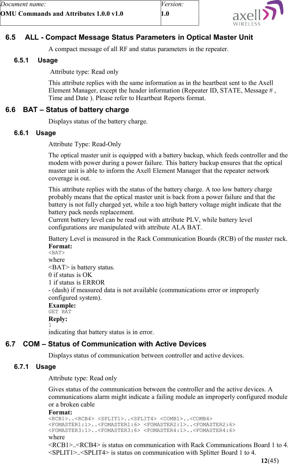 Document name:OMU Commands and Attributes 1.0.0 v1.0Version:1.0 6.5  ALL - Compact Message Status Parameters in Optical Master UnitA compact message of all RF and status parameters in the repeater.6.5.1  Usage Attribute type: Read onlyThis attribute replies with the same information as in the heartbeat sent to the Axell Element Manager, except the header information (Repeater ID, STATE, Message # , Time and Date ). Please refer to Heartbeat Reports format.6.6 BAT – Status of battery chargeDisplays status of the battery charge.6.6.1 UsageAttribute Type: Read-OnlyThe optical master unit is equipped with a battery backup, which feeds controller and the modem with power during a power failure. This battery backup ensures that the optical master unit is able to inform the Axell Element Manager that the repeater network coverage is out. This attribute replies with the status of the battery charge. A too low battery charge probably means that the optical master unit is back from a power failure and that the battery is not fully charged yet, while a too high battery voltage might indicate that the battery pack needs replacement. Current battery level can be read out with attribute PLV, while battery level configurations are manipulated with attribute ALA BAT.Battery Level is measured in the Rack Communication Boards (RCB) of the master rack.Format:&lt;BAT&gt;where&lt;BAT&gt; is battery status.0 if status is OK1 if status is ERROR- (dash) if measured data is not available (communications error or improperly configured system).Example:GET BATReply:1indicating that battery status is in error.6.7 COM – Status of Communication with Active DevicesDisplays status of communication between controller and active devices.6.7.1 UsageAttribute type: Read onlyGives status of the communication between the controller and the active devices. A communications alarm might indicate a failing module an improperly configured module or a broken cable Format:&lt;RCB1&gt;..&lt;RCB4&gt; &lt;SPLIT1&gt;..&lt;SPLIT4&gt; &lt;COMB1&gt;..&lt;COMB4&gt; &lt;FOMASTER1:1&gt;..&lt;FOMASTER1:6&gt; &lt;FOMASTER2:1&gt;..&lt;FOMASTER2:6&gt; &lt;FOMASTER3:1&gt;..&lt;FOMASTER3:6&gt; &lt;FOMASTER4:1&gt;..&lt;FOMASTER4:6&gt;   where&lt;RCB1&gt;..&lt;RCB4&gt; is status on communication with Rack Communications Board 1 to 4.&lt;SPLIT1&gt;..&lt;SPLIT4&gt; is status on communication with Splitter Board 1 to 4. 12(45)