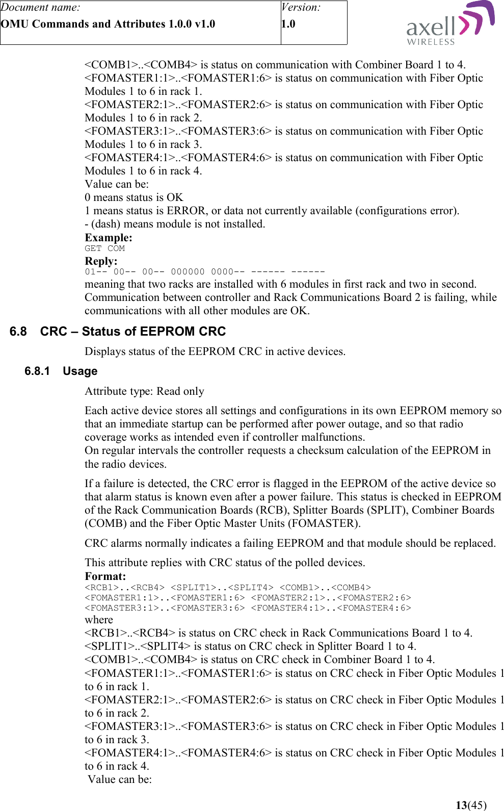 Document name:OMU Commands and Attributes 1.0.0 v1.0Version:1.0 &lt;COMB1&gt;..&lt;COMB4&gt; is status on communication with Combiner Board 1 to 4.&lt;FOMASTER1:1&gt;..&lt;FOMASTER1:6&gt; is status on communication with Fiber Optic Modules 1 to 6 in rack 1.&lt;FOMASTER2:1&gt;..&lt;FOMASTER2:6&gt; is status on communication with Fiber Optic Modules 1 to 6 in rack 2.&lt;FOMASTER3:1&gt;..&lt;FOMASTER3:6&gt; is status on communication with Fiber Optic Modules 1 to 6 in rack 3.&lt;FOMASTER4:1&gt;..&lt;FOMASTER4:6&gt; is status on communication with Fiber Optic Modules 1 to 6 in rack 4.Value can be:0 means status is OK1 means status is ERROR, or data not currently available (configurations error).- (dash) means module is not installed. Example:GET COMReply:01-- 00-- 00-- 000000 0000-- ------ ------meaning that two racks are installed with 6 modules in first rack and two in second. Communication between controller and Rack Communications Board 2 is failing, while communications with all other modules are OK.6.8 CRC – Status of EEPROM CRCDisplays status of the EEPROM CRC in active devices.6.8.1 UsageAttribute type: Read onlyEach active device stores all settings and configurations in its own EEPROM memory so that an immediate startup can be performed after power outage, and so that radio coverage works as intended even if controller malfunctions.On regular intervals the controller requests a checksum calculation of the EEPROM in the radio devices. If a failure is detected, the CRC error is flagged in the EEPROM of the active device so that alarm status is known even after a power failure. This status is checked in EEPROM of the Rack Communication Boards (RCB), Splitter Boards (SPLIT), Combiner Boards (COMB) and the Fiber Optic Master Units (FOMASTER).CRC alarms normally indicates a failing EEPROM and that module should be replaced.This attribute replies with CRC status of the polled devices.Format:&lt;RCB1&gt;..&lt;RCB4&gt; &lt;SPLIT1&gt;..&lt;SPLIT4&gt; &lt;COMB1&gt;..&lt;COMB4&gt; &lt;FOMASTER1:1&gt;..&lt;FOMASTER1:6&gt; &lt;FOMASTER2:1&gt;..&lt;FOMASTER2:6&gt; &lt;FOMASTER3:1&gt;..&lt;FOMASTER3:6&gt; &lt;FOMASTER4:1&gt;..&lt;FOMASTER4:6&gt;   where&lt;RCB1&gt;..&lt;RCB4&gt; is status on CRC check in Rack Communications Board 1 to 4.&lt;SPLIT1&gt;..&lt;SPLIT4&gt; is status on CRC check in Splitter Board 1 to 4.&lt;COMB1&gt;..&lt;COMB4&gt; is status on CRC check in Combiner Board 1 to 4.&lt;FOMASTER1:1&gt;..&lt;FOMASTER1:6&gt; is status on CRC check in Fiber Optic Modules 1 to 6 in rack 1.&lt;FOMASTER2:1&gt;..&lt;FOMASTER2:6&gt; is status on CRC check in Fiber Optic Modules 1 to 6 in rack 2.&lt;FOMASTER3:1&gt;..&lt;FOMASTER3:6&gt; is status on CRC check in Fiber Optic Modules 1 to 6 in rack 3.&lt;FOMASTER4:1&gt;..&lt;FOMASTER4:6&gt; is status on CRC check in Fiber Optic Modules 1 to 6 in rack 4. Value can be: 13(45)