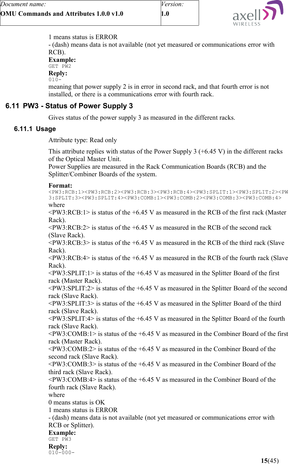 Document name:OMU Commands and Attributes 1.0.0 v1.0Version:1.0 1 means status is ERROR- (dash) means data is not available (not yet measured or communications error with RCB).Example:GET PW2Reply:010-meaning that power supply 2 is in error in second rack, and that fourth error is not installed, or there is a communications error with fourth rack.6.11 PW3 - Status of Power Supply 3Gives status of the power supply 3 as measured in the different racks.6.11.1 UsageAttribute type: Read onlyThis attribute replies with status of the Power Supply 3 (+6.45 V) in the different racks of the Optical Master Unit.Power Supplies are measured in the Rack Communication Boards (RCB) and the Splitter/Combiner Boards of the system.Format:&lt;PW3:RCB:1&gt;&lt;PW3:RCB:2&gt;&lt;PW3:RCB:3&gt;&lt;PW3:RCB:4&gt;&lt;PW3:SPLIT:1&gt;&lt;PW3:SPLIT:2&gt;&lt;PW3:SPLIT:3&gt;&lt;PW3:SPLIT:4&gt;&lt;PW3:COMB:1&gt;&lt;PW3:COMB:2&gt;&lt;PW3:COMB:3&gt;&lt;PW3:COMB:4&gt;where&lt;PW3:RCB:1&gt; is status of the +6.45 V as measured in the RCB of the first rack (Master Rack).&lt;PW3:RCB:2&gt; is status of the +6.45 V as measured in the RCB of the second rack (Slave Rack).&lt;PW3:RCB:3&gt; is status of the +6.45 V as measured in the RCB of the third rack (Slave Rack).&lt;PW3:RCB:4&gt; is status of the +6.45 V as measured in the RCB of the fourth rack (Slave Rack).&lt;PW3:SPLIT:1&gt; is status of the +6.45 V as measured in the Splitter Board of the first rack (Master Rack).&lt;PW3:SPLIT:2&gt; is status of the +6.45 V as measured in the Splitter Board of the second rack (Slave Rack).&lt;PW3:SPLIT:3&gt; is status of the +6.45 V as measured in the Splitter Board of the third rack (Slave Rack).&lt;PW3:SPLIT:4&gt; is status of the +6.45 V as measured in the Splitter Board of the fourth rack (Slave Rack).&lt;PW3:COMB:1&gt; is status of the +6.45 V as measured in the Combiner Board of the first rack (Master Rack).&lt;PW3:COMB:2&gt; is status of the +6.45 V as measured in the Combiner Board of the second rack (Slave Rack).&lt;PW3:COMB:3&gt; is status of the +6.45 V as measured in the Combiner Board of the third rack (Slave Rack).&lt;PW3:COMB:4&gt; is status of the +6.45 V as measured in the Combiner Board of the fourth rack (Slave Rack).where0 means status is OK1 means status is ERROR- (dash) means data is not available (not yet measured or communications error with RCB or Splitter).Example:GET PW3Reply:010-000- 15(45)