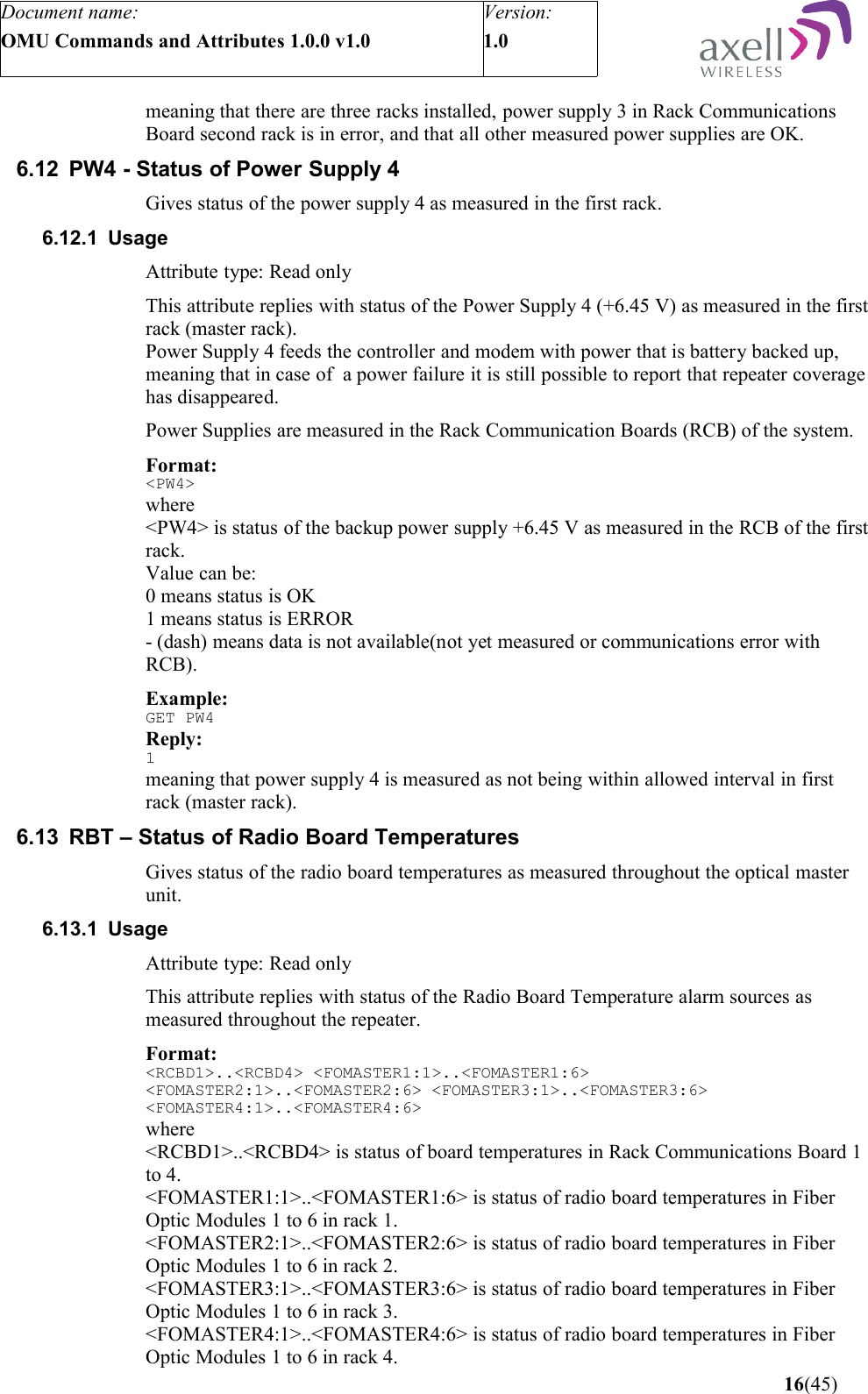 Document name:OMU Commands and Attributes 1.0.0 v1.0Version:1.0 meaning that there are three racks installed, power supply 3 in Rack Communications Board second rack is in error, and that all other measured power supplies are OK.6.12 PW4 - Status of Power Supply 4Gives status of the power supply 4 as measured in the first rack.6.12.1 UsageAttribute type: Read onlyThis attribute replies with status of the Power Supply 4 (+6.45 V) as measured in the first rack (master rack).Power Supply 4 feeds the controller and modem with power that is battery backed up, meaning that in case of  a power failure it is still possible to report that repeater coverage has disappeared.Power Supplies are measured in the Rack Communication Boards (RCB) of the system.Format:&lt;PW4&gt;where&lt;PW4&gt; is status of the backup power supply +6.45 V as measured in the RCB of the first rack.Value can be:0 means status is OK1 means status is ERROR- (dash) means data is not available(not yet measured or communications error with RCB).Example:GET PW4Reply:1meaning that power supply 4 is measured as not being within allowed interval in first rack (master rack).6.13 RBT – Status of Radio Board TemperaturesGives status of the radio board temperatures as measured throughout the optical master unit.6.13.1 UsageAttribute type: Read onlyThis attribute replies with status of the Radio Board Temperature alarm sources as measured throughout the repeater.Format:&lt;RCBD1&gt;..&lt;RCBD4&gt; &lt;FOMASTER1:1&gt;..&lt;FOMASTER1:6&gt; &lt;FOMASTER2:1&gt;..&lt;FOMASTER2:6&gt; &lt;FOMASTER3:1&gt;..&lt;FOMASTER3:6&gt; &lt;FOMASTER4:1&gt;..&lt;FOMASTER4:6&gt;   where&lt;RCBD1&gt;..&lt;RCBD4&gt; is status of board temperatures in Rack Communications Board 1 to 4.&lt;FOMASTER1:1&gt;..&lt;FOMASTER1:6&gt; is status of radio board temperatures in Fiber Optic Modules 1 to 6 in rack 1.&lt;FOMASTER2:1&gt;..&lt;FOMASTER2:6&gt; is status of radio board temperatures in Fiber Optic Modules 1 to 6 in rack 2.&lt;FOMASTER3:1&gt;..&lt;FOMASTER3:6&gt; is status of radio board temperatures in Fiber Optic Modules 1 to 6 in rack 3.&lt;FOMASTER4:1&gt;..&lt;FOMASTER4:6&gt; is status of radio board temperatures in Fiber Optic Modules 1 to 6 in rack 4. 16(45)