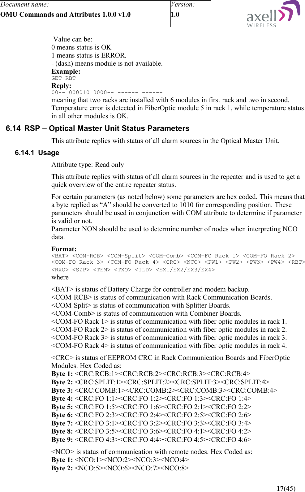 Document name:OMU Commands and Attributes 1.0.0 v1.0Version:1.0  Value can be:0 means status is OK1 means status is ERROR.- (dash) means module is not available. Example:GET RBTReply:00-- 000010 0000-- ------ ------meaning that two racks are installed with 6 modules in first rack and two in second. Temperature error is detected in FiberOptic module 5 in rack 1, while temperature status in all other modules is OK.6.14 RSP – Optical Master Unit Status ParametersThis attribute replies with status of all alarm sources in the Optical Master Unit.6.14.1 UsageAttribute type: Read onlyThis attribute replies with status of all alarm sources in the repeater and is used to get a quick overview of the entire repeater status.For certain parameters (as noted below) some parameters are hex coded. This means that a byte replied as “A” should be converted to 1010 for corresponding position. These parameters should be used in conjunction with COM attribute to determine if parameter is valid or not.Parameter NON should be used to determine number of nodes when interpreting NCO data.Format: &lt;BAT&gt; &lt;COM-RCB&gt; &lt;COM-Split&gt; &lt;COM-Comb&gt; &lt;COM-FO Rack 1&gt; &lt;COM-FO Rack 2&gt; &lt;COM-FO Rack 3&gt; &lt;COM-FO Rack 4&gt; &lt;CRC&gt; &lt;NCO&gt; &lt;PW1&gt; &lt;PW2&gt; &lt;PW3&gt; &lt;PW4&gt; &lt;RBT&gt; &lt;RXO&gt; &lt;SZP&gt; &lt;TEM&gt; &lt;TXO&gt; &lt;ILD&gt; &lt;EX1/EX2/EX3/EX4&gt;  where &lt;BAT&gt; is status of Battery Charge for controller and modem backup.&lt;COM-RCB&gt; is status of communication with Rack Communication Boards.&lt;COM-Split&gt; is status of communication with Splitter Boards.&lt;COM-Comb&gt; is status of communication with Combiner Boards.&lt;COM-FO Rack 1&gt; is status of communication with fiber optic modules in rack 1.&lt;COM-FO Rack 2&gt; is status of communication with fiber optic modules in rack 2.&lt;COM-FO Rack 3&gt; is status of communication with fiber optic modules in rack 3.&lt;COM-FO Rack 4&gt; is status of communication with fiber optic modules in rack 4.&lt;CRC&gt; is status of EEPROM CRC in Rack Communication Boards and FiberOptic Modules. Hex Coded as:Byte 1: &lt;CRC:RCB:1&gt;&lt;CRC:RCB:2&gt;&lt;CRC:RCB:3&gt;&lt;CRC:RCB:4&gt;Byte 2: &lt;CRC:SPLIT:1&gt;&lt;CRC:SPLIT:2&gt;&lt;CRC:SPLIT:3&gt;&lt;CRC:SPLIT:4&gt;Byte 3: &lt;CRC:COMB:1&gt;&lt;CRC:COMB:2&gt;&lt;CRC:COMB:3&gt;&lt;CRC:COMB:4&gt;Byte 4: &lt;CRC:FO 1:1&gt;&lt;CRC:FO 1:2&gt;&lt;CRC:FO 1:3&gt;&lt;CRC:FO 1:4&gt;Byte 5: &lt;CRC:FO 1:5&gt;&lt;CRC:FO 1:6&gt;&lt;CRC:FO 2:1&gt;&lt;CRC:FO 2:2&gt;Byte 6: &lt;CRC:FO 2:3&gt;&lt;CRC:FO 2:4&gt;&lt;CRC:FO 2:5&gt;&lt;CRC:FO 2:6&gt;Byte 7: &lt;CRC:FO 3:1&gt;&lt;CRC:FO 3:2&gt;&lt;CRC:FO 3:3&gt;&lt;CRC:FO 3:4&gt;Byte 8: &lt;CRC:FO 3:5&gt;&lt;CRC:FO 3:6&gt;&lt;CRC:FO 4:1&gt;&lt;CRC:FO 4:2&gt;Byte 9: &lt;CRC:FO 4:3&gt;&lt;CRC:FO 4:4&gt;&lt;CRC:FO 4:5&gt;&lt;CRC:FO 4:6&gt;&lt;NCO&gt; is status of communication with remote nodes. Hex Coded as:Byte 1: &lt;NCO:1&gt;&lt;NCO:2&gt;&lt;NCO:3&gt;&lt;NCO:4&gt;Byte 2: &lt;NCO:5&gt;&lt;NCO:6&gt;&lt;NCO:7&gt;&lt;NCO:8&gt; 17(45)