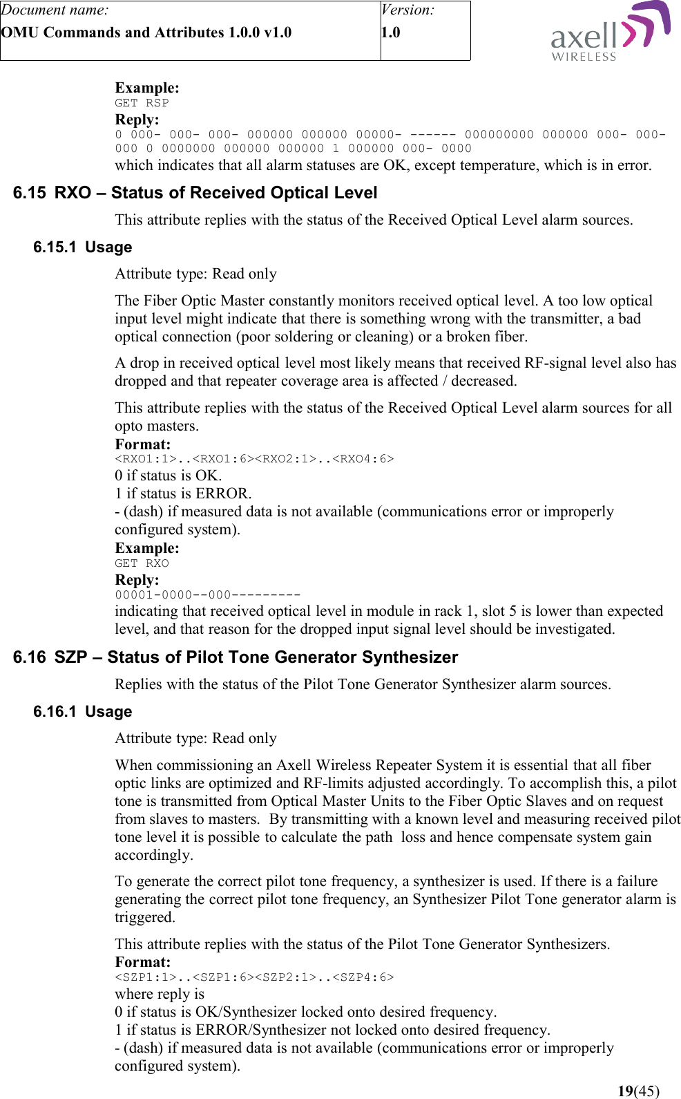 Document name:OMU Commands and Attributes 1.0.0 v1.0Version:1.0 Example:GET RSPReply:0 000- 000- 000- 000000 000000 00000- ------ 000000000 000000 000- 000- 000 0 0000000 000000 000000 1 000000 000- 0000which indicates that all alarm statuses are OK, except temperature, which is in error.6.15 RXO – Status of Received Optical LevelThis attribute replies with the status of the Received Optical Level alarm sources.6.15.1 UsageAttribute type: Read onlyThe Fiber Optic Master constantly monitors received optical level. A too low optical input level might indicate that there is something wrong with the transmitter, a bad optical connection (poor soldering or cleaning) or a broken fiber.A drop in received optical level most likely means that received RF-signal level also has dropped and that repeater coverage area is affected / decreased.This attribute replies with the status of the Received Optical Level alarm sources for all opto masters.Format:&lt;RXO1:1&gt;..&lt;RXO1:6&gt;&lt;RXO2:1&gt;..&lt;RXO4:6&gt;0 if status is OK.1 if status is ERROR.- (dash) if measured data is not available (communications error or improperly configured system).Example:GET RXOReply:00001-0000--000---------indicating that received optical level in module in rack 1, slot 5 is lower than expected level, and that reason for the dropped input signal level should be investigated.6.16 SZP – Status of Pilot Tone Generator SynthesizerReplies with the status of the Pilot Tone Generator Synthesizer alarm sources.6.16.1 UsageAttribute type: Read onlyWhen commissioning an Axell Wireless Repeater System it is essential that all fiber optic links are optimized and RF-limits adjusted accordingly. To accomplish this, a pilot tone is transmitted from Optical Master Units to the Fiber Optic Slaves and on request from slaves to masters.  By transmitting with a known level and measuring received pilot tone level it is possible to calculate the path  loss and hence compensate system gain accordingly.To generate the correct pilot tone frequency, a synthesizer is used. If there is a failure generating the correct pilot tone frequency, an Synthesizer Pilot Tone generator alarm is triggered.This attribute replies with the status of the Pilot Tone Generator Synthesizers.Format:&lt;SZP1:1&gt;..&lt;SZP1:6&gt;&lt;SZP2:1&gt;..&lt;SZP4:6&gt;where reply is0 if status is OK/Synthesizer locked onto desired frequency.1 if status is ERROR/Synthesizer not locked onto desired frequency.- (dash) if measured data is not available (communications error or improperly configured system). 19(45)