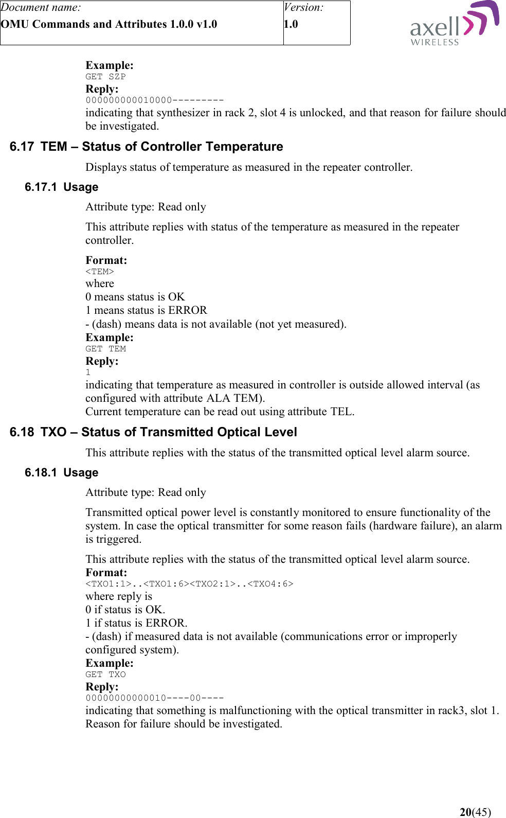 Document name:OMU Commands and Attributes 1.0.0 v1.0Version:1.0 Example:GET SZPReply:000000000010000---------indicating that synthesizer in rack 2, slot 4 is unlocked, and that reason for failure should be investigated.6.17 TEM – Status of Controller TemperatureDisplays status of temperature as measured in the repeater controller.6.17.1 UsageAttribute type: Read onlyThis attribute replies with status of the temperature as measured in the repeater controller.Format:&lt;TEM&gt;where 0 means status is OK1 means status is ERROR- (dash) means data is not available (not yet measured).Example:GET TEMReply:1indicating that temperature as measured in controller is outside allowed interval (as configured with attribute ALA TEM).Current temperature can be read out using attribute TEL.6.18 TXO – Status of Transmitted Optical LevelThis attribute replies with the status of the transmitted optical level alarm source.6.18.1 UsageAttribute type: Read onlyTransmitted optical power level is constantly monitored to ensure functionality of the system. In case the optical transmitter for some reason fails (hardware failure), an alarm is triggered.This attribute replies with the status of the transmitted optical level alarm source.Format:&lt;TXO1:1&gt;..&lt;TXO1:6&gt;&lt;TXO2:1&gt;..&lt;TXO4:6&gt;where reply is0 if status is OK.1 if status is ERROR.- (dash) if measured data is not available (communications error or improperly configured system).Example:GET TXOReply:00000000000010----00----indicating that something is malfunctioning with the optical transmitter in rack3, slot 1. Reason for failure should be investigated. 20(45)